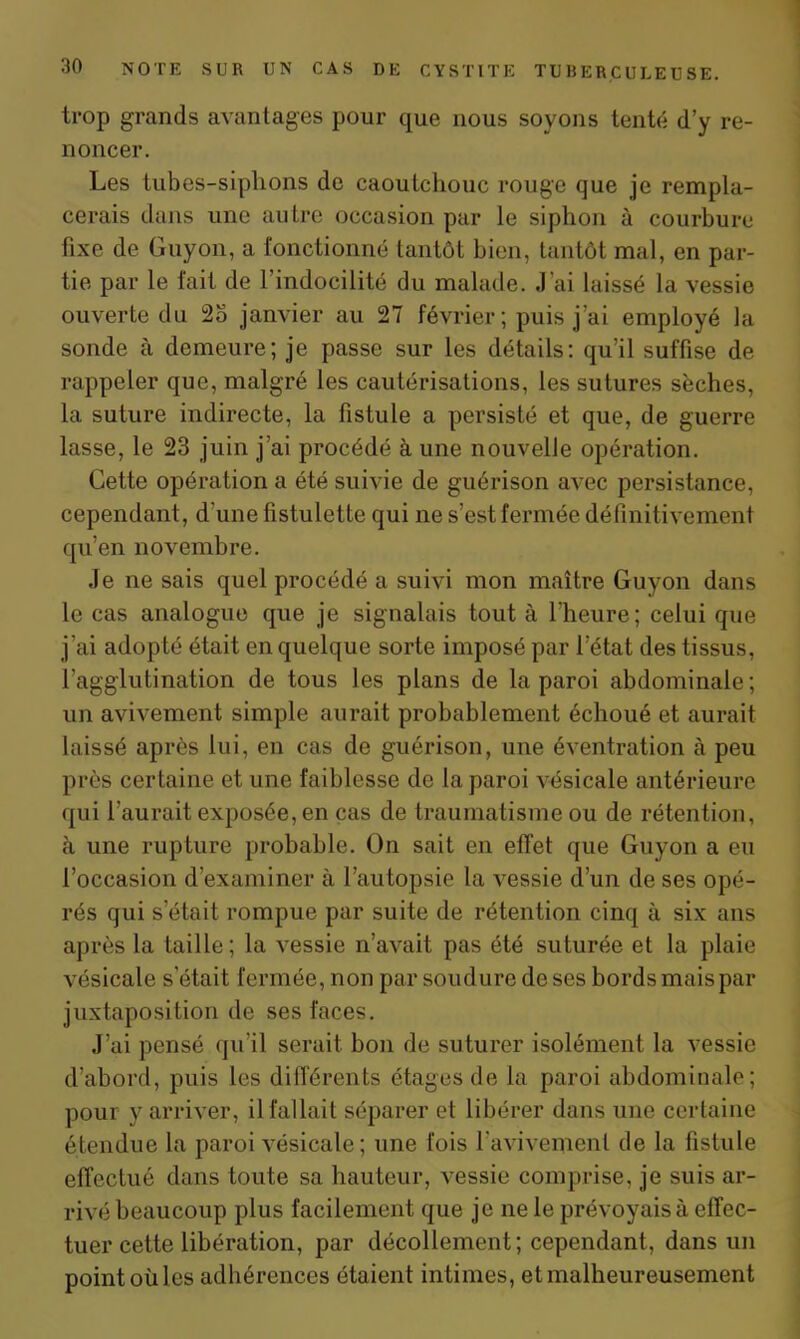 trop grands avantages pour que nous soyons tenté d’y re- noncer. Les tubes-siphons de caoutchouc rouge que je rempla- cerais dans une autre occasion par le siphon à courbure fixe de Guyon, a fonctionné tantôt bien, tantôt mal, en par- tie par le fait de l’indocilité du malade. J’ai laissé la vessie ouverte du 2o janvier au 27 février; puis j’ai employé la sonde à demeure; je passe sur les détails: qu’il suffise de rappeler que, malgré les cautérisations, les sutures sèches, la suture indirecte, la fistule a persisté et que, de guerre lasse, le 23 juin j’ai procédé à une nouvelle opération. Cette opération a été suivie de guérison avec persistance, cependant , d'une fistulette qui ne s’est fermée définitivement qu’en novembre. Je ne sais quel procédé a suivi mon maître Guyon dans le cas analogue que je signalais tout à l'heure; celui que j’ai adopté était en quelque sorte imposé par l’état des tissus, l’agglutination de tous les plans de la paroi abdominale; un avivement simple aurait probablement échoué et aurait laissé après lui, en cas de guérison, une éventration à peu près certaine et une faiblesse de la paroi vésicale antérieure qui l'aurait exposée, en cas de traumatisme ou de rétention, à une rupture probable. On sait en effet que Guyon a eu l’occasion d’examiner à l’autopsie la vessie d’un de ses opé- rés qui s était rompue par suite de rétention cinq à six ans après la taille; la vessie n’avait pas été suturée et la plaie vésicale s'était fermée, non par soudure de ses bords mais par juxtaposition de ses faces. J’ai pensé qu’il serait bon de suturer isolément la vessie d’abord, puis les différents étages de la paroi abdominale; pour y arriver, il fallait séparer et libérer dans une certaine étendue la paroi vésicale; une fois l'avivement de la fistule effectué dans toute sa hauteur, vessie comprise, je suis ar- rivé beaucoup plus facilement que je ne le prévoyais à effec- tuer cette libération, par décollement; cependant, dans un point où les adhérences étaient intimes, et malheureusement