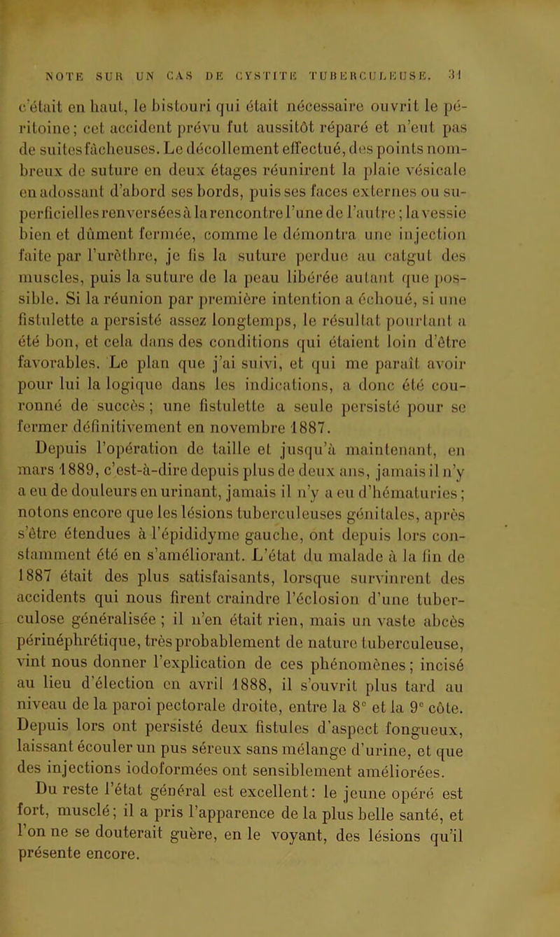 c'était en haut, le bistouri qui était nécessaire ouvrit le pé- ritoine; cet accident prévu fut aussitôt réparé et n’eut pas de suites fâcheuses. Le décollement elfectué, dos points nom- breux de suture en deux étages réunirent la plaie vésicale en adossant d’abord ses bords, puisses faces externes ou su- perficielles renversées à la rencontre l’une de l’autre ; la vessie bien et dûment fermée, comme le démontra une injection faite par l’urèthre, je lis la suture perdue au catgut des muscles, puis la suture de la peau libérée autant que pos- sible. Si la réunion par première intention a échoué, si une fistulette a persisté assez longtemps, le résultat pourtant a été bon, et cela dans des conditions qui étaient loin d’ôtre favorables. Le plan que j’ai suivi, et qui me paraît avoir pour lui la logique dans les indications, a donc été cou- ronné de succès; une fistulette a seule persisté pour se fermer définitivement en novembre 1887. Depuis l’opération de taille et jusqu’à maintenant, en mars 1889, c’est-à-dire depuis plus de deux ans, jamais il n’y a eu de douleurs en urinant, jamais il n’y a eu d’hématuries ; notons encore que les lésions tuberculeuses génitales, après s’étre étendues à l’épididymo gauche, ont depuis lors con- stamment été en s’améliorant. L’état du malade à la fin de 1887 était des plus satisfaisants, lorsque survinrent des accidents qui nous firent craindre l’éclosion d’une tuber- culose généralisée; il n’en était rien, mais un vaste abcès périnéplirétique, très probablement de nature tuberculeuse, vint nous donner l’explication de ces phénomènes ; incisé au lieu d’élection en avril 1888, il s’ouvrit plus tard au niveau de la paroi pectorale droite, entre la 8° et la 9e côte. Depuis lors ont persisté deux fistules d’aspect fongueux, laissant écouler un pus séreux sans mélange d’urine, et que des injections iodoformées ont sensiblement améliorées. Du reste 1 état général est excellent: le jeune opéré est fort, musclé; il a pris l’apparence de la plus belle santé, et l’on ne se douterait guère, en le voyant, des lésions qu’il présente encore.