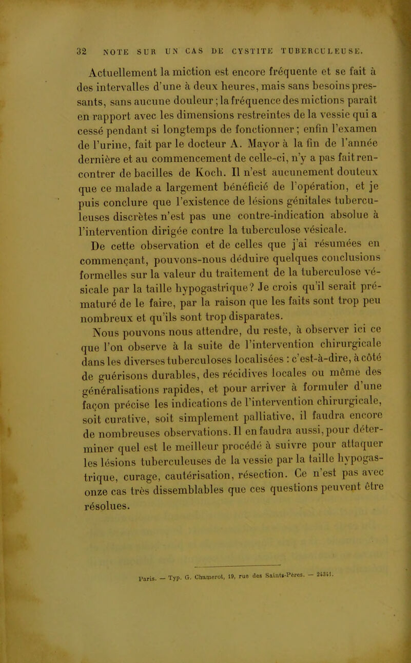Actuellement la miction est encore fréquente et se fait à des intervalles d’une à deux heures, mais sans besoins pres- sants, sans aucune douleur ; la fréquence des mictions paraît en rapport avec les dimensions restreintes de la vessie qui a cessé pendant si longtemps de fonctionner; enfin l’examen de rurine, fait par le docteur A. Mayor à la fin de l’année dernière et au commencement de celle-ci, n’y a pas fait ren- contrer de bacilles de Koch. Il n’est aucunement douteux que ce malade a largement bénéficié de l’opération, et je puis conclure que l’existence de lésions génitales tubercu- leuses discrètes n’est pas une contre-indication absolue à l’intervention dirigée contre la tuberculose vésicale. De cette observation et de celles que j’ai résumées en commençant, pouvons-nous déduire quelques conclusions formelles sur la valeur du traitement de la tuberculose vé- sicale par la taille hypogastrique? Je crois qu’il serait pré- maturé de le faire, par la raison que les faits sont trop peu nombreux et qu ils sont trop disparates. Nous pouvons nous attendre, du reste, à observer ici ce que l’on observe à la suite de l’intervention chirurgicale dans les diverses tuberculoses localisées : c est-à-dire, à côté de guérisons durables, des récidives locales ou même des généralisations rapides, et pour arriver à formuler d’une façon précise les indications de 1 intervention cbiruigicale, soit curative, soit simplement palliative, il faudra eue oie de nombreuses observations.il en faudra aussi, pour déter- miner quel est le meilleur procédé à suivre pour attaquer les lésions tuberculeuses de la vessie par la taille hypogas- trique, curage, cautérisation, résection. Ce n est pas a^ee onze cas très dissemblables que ces questions peuvent être résolues. Paris. — Typ. G. Chamerot, 19, rue des Saints-Pères. - 24341