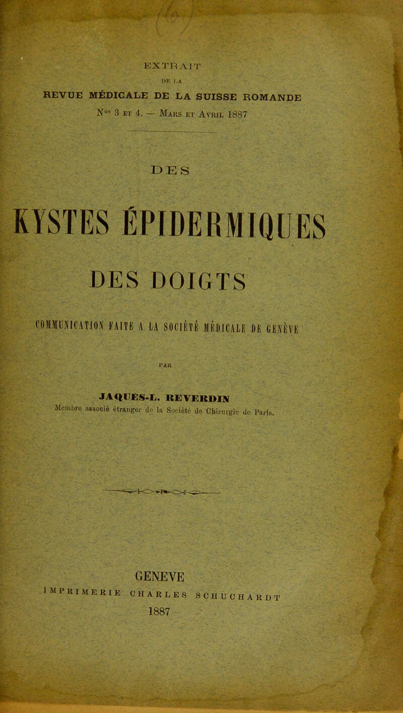 EXTRAIT REVUE MÉDICALE DE LA SUISSE ROMANDE NUh 3 ET 4. — Mars et Avril 1887 DES KYSTES ÉPIDERMIQUES DES DOIGTS COMMUNICATION FAITE A LA SOCIÉTÉ MÉDICALE UK GENÈVE JA41UES.L. REVEKDI9I Mcmliru associé étranger de la Société do Chirurgie de Paris. GENEVE IMPRIMERIE CHARLES SCHUCHARDT Bfe-' mQEGi , 1887