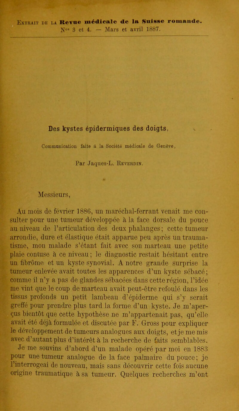 Extrait de la Revue médical© d© la Sulss© romande. N°“ 3 et 4. — Mars et avril 1887. Des kystes épidermiques des doigts, Communication faits il la Société médicale de Genève, Par Jaques-L. Revehdin. Messieurs, Au mois de février 1886, un maréchal-ferrant venait me con- sulter pour une tumeur développée à la face dorsale du pouce au niveau de l’articulation des deux phalanges ; cette tumeur arrondie, dure et élastique était apparue peu après un trauma- tisme, mon malade s’étant fait avec son marteau une petite plaie coutuse à ce niveau ; le diagnostic restait hésitant entre un fibrome et un kyste synovial. A notre grande surprise la tumeur enlevée avait toutes les apparences d’un kyste sébacé; comme il n’y a pas de glandes sébacées dans cette région, l’idée me vint que le coup de marteau avait peut-être refoulé dans les tissus profonds un petit lambeau d’épiderme qui s’y serait greffé pour prendre plus tard la forme d’un kyste. Je m’aper- çus bientôt que cette hypothèse ne m’appartenait pas, qu’elle avait été déjà formulée et discutée par F. Gross pour expliquer le développement de tumeurs analogues aux doigts, et je me mis avec d’autant plus d’intérêt à la recherche de faits semblables. Je me souvins d’abord d’un malade opéré par moi en 1883 pour une tumeur analogue de la face palmaire du pouce; je l’interrogeai de nouveau, mais sans découvrir cette fois aucune origine traumatique à sa tumeur. Quelques recherches m’ont