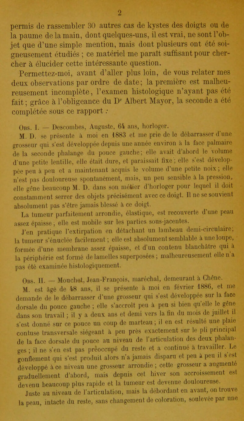 permis de rassembler 30 autres cas de kystes des doigts ou de la paume de la main, dont quelques-uns, il est vrai, 11e sont l’ob- jet que d’une simple mention, mais dont plusieurs ont été soi- gneusement étudiés ; ce matériel me paraît suffisant pour cher- cher à élucider cette intéressante question. Permettez-moi, avant d’aller plus loin, de vous relater mes deux observations par ordre de date; la première est malheu- reusement incomplète, l’examen histologique n’ayant pas été fait ; grâce à l’obligeance du Dr Albert Mayor, la seconde a été complétée sous ce rapport : Obs. I. — Descombes, Auguste, 64 ans, horloger. M. D. se présente à moi en 1883 et me prie de le débarrasser d’une grosseur qui s’est développée depuis une année environ à la face palmaire de la seconde phalange du pouce gauche; elle avait d’abord le volume d’une petite lentille, elle était dure, et paraissait fixe'; elle s’est dévelop- pée peu à peu et a maintenant acquis le volume d’une petite noix; elle n’est pas douloureuse spontanément, mais, un peu sensible à la pression, elle gène beaucoup M. D. dans son métier d’horloger pour lequel il doit constamment serrer des objets précisément avec ce doigt. Il ne se souvient absolument pas s’être jamais blessé à ce doigt. La tumeur parfaitement arrondie, élastique, est recouverte d’une peau assez épaisse, elle est mobile sur les parties sous-jacentes. J’en pratique l’extirpation en détachant un lambeau demi-circulaire; la tumeur s’énuclée facilement ; elle est absolument semblable à une loupe, formée d’une membrane assez épaisse, et d’un contenu blanchâtre qui à la périphérie est formé de lamelles superposées ; malheureusement elle n a pas été examinée histologiquement. Obs. II. — Mouchât, Jean-François, maréchal, demeurant à Chêne. M. est âgé de 48 ans, il se présente à moi en février 1886, et me demande de le débarrasser d’une grosseur qui s’est développée sur la face dorsale du pouce gauche ; elle s’accroît peu à peu si bien quelle le gêne dans son travail ; il y a deux ans et demi vers la fin du mois de judlet d s’est donné sur ce pouce un coup de marteau ; il en est résulté une plaie contuse transversale siégeant à peu près exactement sur le pli principal de la face dorsale du pouce au niveau de 1 articulation des deux phalan- ges ; il ne s’en est pas préoccupé du reste et a continué à travailler. Le gonflement qui s’est produit alors n’a jamais disparu et peu à peu il s est développé à ce niveau une grosseur arrondie; cette grosseur a augmenté graduellement d’abord, mais depuis cet hiver son accroissement est devenu beaucoup plus rapide et la tumeur est devenue douloureuse. Juste au niveau de l’articulation, mais la débordant en avant, on trouve la peau, intacte du reste, sans changement de coloration, soulevée par une