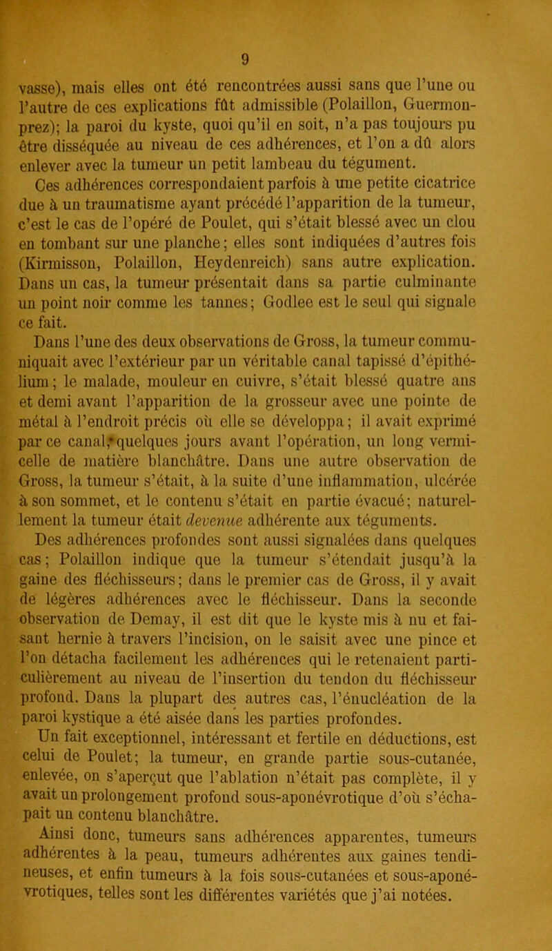 vasse), mais elles ont été rencontrées aussi sans que l’une ou l’autre de ces explications fût admissible (Polaillon, Guermon- prez); la paroi du kyste, quoi qu’il en soit, n’a pas toujours pu être disséquée au niveau de ces adhérences, et l’on a dû alors enlever avec la tumeur un petit lambeau du tégument. Ces adhérences correspondaient parfois à une petite cicatrice due à un traumatisme ayant précédé l’apparition de la tumeur, c’est le cas de l’opéré de Poulet, qui s’était blessé avec un clou en tombant sur une planche ; elles sont indiquées d’autres fois (Kirmisson, Polaillon, Heydenreich) sans autre explication. Dans un cas, la tumeur présentait dans sa partie culminante un point noir comme les tannes; Godlee est le seul qui signale ce fait. Dans l’une des deux observations de Gross, la tumeur commu- niquait avec l’extérieur par un véritable canal tapissé d’épithé- lium ; le malade, mouleur en cuivre, s’était blessé quatre ans et demi avant l’apparition de la grosseur avec une pointe de métal à l’endroit précis oii elle se développa; il avait exprimé parce canal,»quelques jours avant l’opération, un long vermi- celle de matière blanchâtre. Dans une autre observation de Gross, la tumeur s’était, à la suite d’une inflammation, ulcérée à son sommet, et le contenu s’était en partie évacué; naturel- lement la tumeur était devenue, adhérente aux téguments. Des adhérences profondes sont aussi signalées dans quelques cas ; Polaillon indique que la tumeur s’étendait jusqu’à la gaine des fléchisseurs; dans le premier cas de Gross, il y avait de légères adhérences avec le fléchisseur. Dans la seconde observation de Demay, il est dit que le kyste mis à nu et fai- sant hernie à travers l’incision, on le saisit avec une pince et l’on détacha facilement les adhérences qui le retenaient parti- culièrement au niveau de l’insertion du tendon du fléchisseur profond. Dans la plupart des autres cas, l’énucléation de la paroi kystique a été aisée dans les parties profondes. Un fait exceptionnel, intéressant et fertile en déductions, est celui de Poulet; la tumeur, en grande partie sous-cutanée, enlevée, on s’aperçut que l’ablation n’était pas complète, il y avait un prolongement profond sous-aponévrotique d’où s’écha- pait un contenu blanchâtre. Ainsi donc, tumeurs sans adhérences apparentes, tumeurs adhérentes à la peau, tumeurs adhérentes aux gaines tendi- neuses, et enfin tumeurs à la fois sous-cutanées et sous-aponé- vrotiques, telles sont les différentes variétés que j’ai notées.