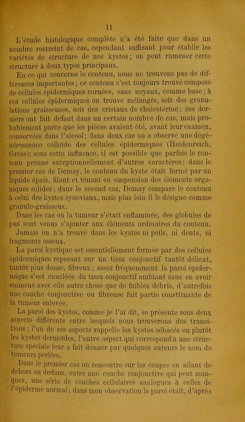 L’étude histologique complète n’a été faite que dans un nombre restreint de cas, cependant suffisant pour établir les variétés de structure de nos kystes ; on peut ramener cette structure à deux types principaux. En ce qui concerne le contenu, nous ne trouvons pas de dif- férences importantes; ce contenu s’est toujours trouvé composé de cellules épidermiques cornées, sans noyaux, comme base ; à ces cellules épidermiques on trouve mélangés, soit des granu- lations graisseuses, soit des cristaux de cholestérine; ces der- niers ont fait défaut dans un certain nombre de cas, mais pro- bablement parce que les pièces avaient été, avant leur examen, conservées dans l’alcool; dans deux cas ou a observé une dégé- nérescence colloïde des cellules épidermiques (Heidenreich, Gross); sous cette influence, il est possible que parfois le con- tenu prenne exceptionnellement d’autres caractères; dans le premier cas de Demay, le contenu du kyste était formé par un liquide épais, filant et tenant en suspension des éléments orga- niques solides ; dans le second cas, Demay compare le contenu à celui des kystes synoviaux, mais plus loin il le désigne comme granulo-graisseux. Dans les cas où la tumeur s’était enflammée, des globules de pus sont venus s’ajouter aux éléments ordinaires du contenu. Jamais on n’a trouvé dans les kystes ni poils, ni dents, ni fragments osseux. La paroi kystique est essentiellement formée par des cellules épidermiques reposant sur un tissu conjonctif tantôt délicat, tantôt plus dense, fibreux ; assez fréquemment la paroi épider- mique s’est énucléée du tissu conjonctif ambiant sans en avoir emmené avec elle autre chose que de faibles débris, d’autrefois une couche conjonctive ou fibreuse fait partie constituante de la tumeur enlevée. La paroi des kystes, comme je l’ai dit, se présente sous deux aspects différents entre lesquels nous trouverons des transi- tions ; l’un de ces aspects rappelle les kystes sébacés ou plutôt les kystes dermoïdes, l’autre aspect qui correspond à une struc- ture spéciale leur a fait donner par quelques auteurs le nom de tumeurs perlées. Dans le premier cas on rencontre sur les coupes en allant de dehors en dedans, outre une couche conjonctive qui peut man- quer, une série de couches cellulaires analogues h celles de l’epiderme normal; dans mon observation la paroi était, d’après