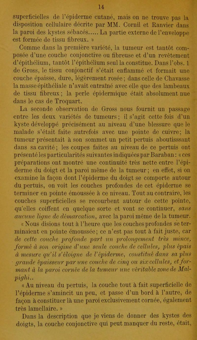 superficielles de l’épiderme cutané, mais on ne trouve pas la disposition cellulaire décrite par MM. Corail et Ranvier dans la paroi des kystes sébacés La partie externe de l’enveloppe est formée de tissu fibreux. » Comme dans la première variété, la tumeur est tantôt com- posée d’une couche conjonctive ou fibreuse et d’un revêtement d’épithélium, tantôt l’épithélium seul la constitue. Dans l’obs. 1 de Gross, le tissu conjonctif s’était enflammé et formait une couche épaisse, dure, légèrement rosée ; dans celle de Chavasse la masse épithéliale n’avait entraîné avec elle que des lambeaux de tissu fibreux ; la perle épidermique était absolument nue dans le cas de Troquart. La seconde observation de Gross nous fournit un passage entre les deux variétés de tumeurs ; il s’agit cette fois d’un kyste développé précisément au niveau d’une blessure que le malade s’était faite autrefois avec une pointe de cuivre; la tumeur présentait à son sommet un petit pertuis aboutisssant dans sa cavité ; les coupes faites au niveau de ce pertuis ont présenté les particularités suivantes indiquées par Baraban : « ces préparations ont montré une continuité très nette entre l’épi- derme du doigt et la paroi même de la tumeur ; en effet, si on examine la façon dont l’épiderme du doigt se comporte autour du pertuis, on voit les couches profondes de cet épiderme se terminer en pointe émoussée à ce niveau. Tout au contraire, les couches superficielles se recourbent autour de cette pointe, qu’elles coiffent en quelque sorte et vont se continuer, sans aucune ligne de démarcation, avec la paroi même de la tumeur. «Nous disions tout à l’heure que les couches profondes se ter- minaient en pointe émoussée; ce n’est pas tout à fait juste, car de cette couche profonde part un prolongement très mince, formé à son origine d'une seule couche de cellules, plus épais à mesure qu’il s’éloigne de l’épiderme, constitué dans sa plus grande épaisseur par une couche de cinq ou six cellules, et for- mant à la paroi cornée de la tumeur une véritable zone de Mal- pighi.. « Au niveau du pertuis, la couche tout à fait superficielle de l’épiderme s’amincit un peu, et passe d’un bord à l’autre, de façon à constituer là une paroi exclusivement cornée, également très lamellaire. » Dans la description que je viens de donner des kystes des doigts, la couche conjonctive qui peut manquer du reste, était,