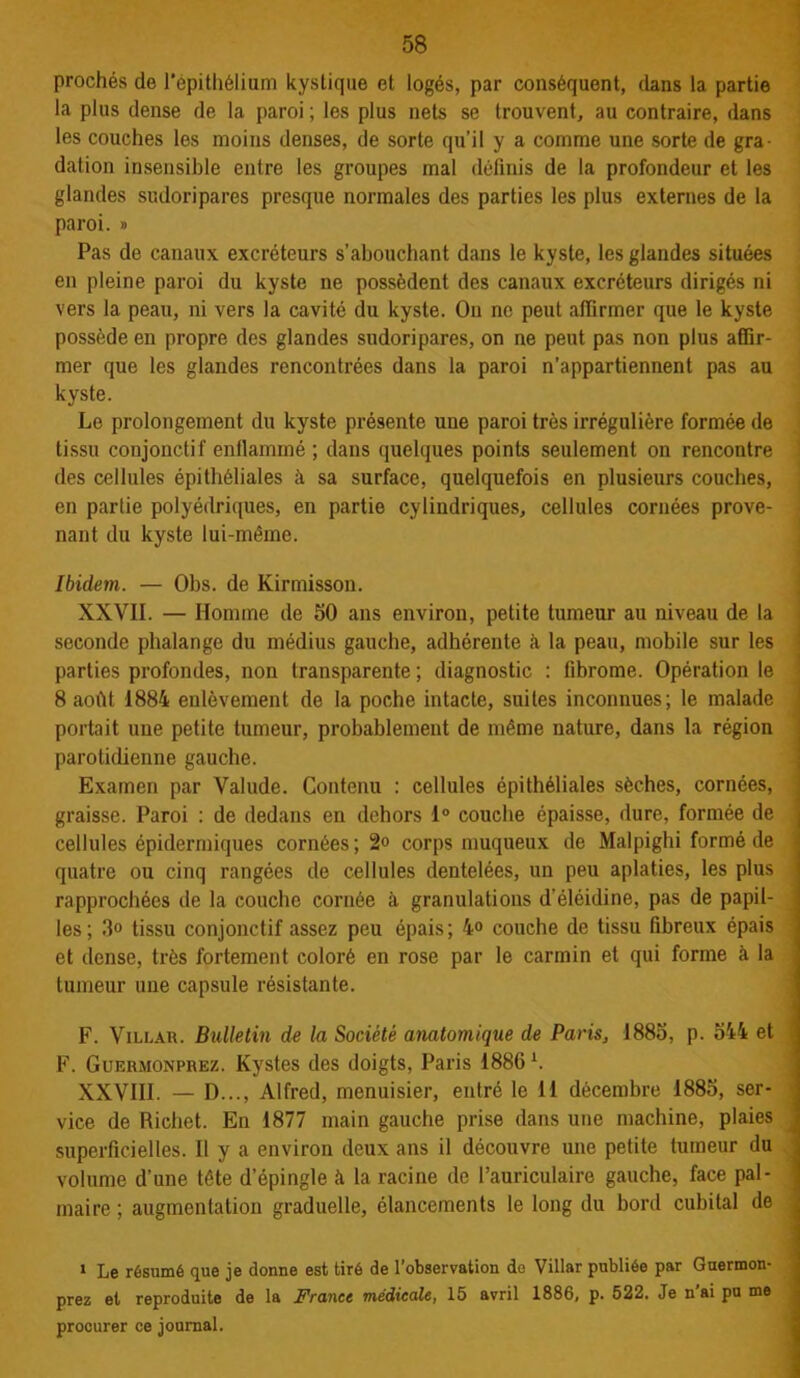 proches de l'épithélium kystique et logés, par conséquent, dans la partie la plus dense de la paroi; les plus nets se trouvent, au contraire, dans les couches les moins denses, de sorte qu’il y a comme une sorte de gra- dation insensible entre les groupes mal définis de la profondeur et les glandes sudoripares presque normales des parties les plus externes de la paroi. » Pas de canaux excréteurs s’abouchant dans le kyste, les glandes situées en pleine paroi du kyste ne possèdent des canaux excréteurs dirigés ni vers la peau, ni vers la cavité du kyste. On ne peut affirmer que le kyste possède en propre des glandes sudoripares, on ne peut pas non plus affir- mer que les glandes rencontrées dans la paroi n’appartiennent pas au kyste. Le prolongement du kyste présente une paroi très irrégulière formée de tissu conjonctif enflammé ; dans quelques points seulement on rencontre des cellules épithéliales à sa surface, quelquefois en plusieurs couches, en partie polyédriques, en partie cylindriques, cellules cornées prove- nant du kyste lui-même. Ibidem. — Obs. de Kirmisson. XXVII. — Homme de 50 ans environ, petite tumeur au niveau de la seconde phalange du médius gauche, adhérente à la peau, mobile sur les parties profondes, non transparente ; diagnostic : fibrome. Opération le 8 août 1884 enlèvement de la poche intacte, suites inconnues; le malade portait une petite tumeur, probablement de même nature, dans la région parotidienne gauche. Examen par Valude. Contenu : cellules épithéliales sèches, cornées, graisse. Paroi : de dedans en dehors 1° couche épaisse, dure, formée de cellules épidermiques cornées ; 2» corps muqueux de Malpighi formé de quatre ou cinq rangées de cellules dentelées, un peu aplaties, les plus rapprochées de la couche cornée à granulations d’éléidine, pas de papil- les; 3° tissu conjonctif assez peu épais; 4<> couche de tissu fibreux épais et dense, très fortement coloré en rose par le carmin et qui forme à la tumeur une capsule résistante. F. Villar. Bulletin de la Société anatomique de Paris, 1885, p. 544 et F. Gurrmonprez. Kystes des doigts, Paris 1886 L XXVIII. — D..., Alfred, menuisier, entré le 11 décembre 1885, ser- vice de Richet. En 1877 main gauche prise dans une machine, plaies ( superficielles. Il y a environ deux ans il découvre une petite tumeur du volume d’une tête d’épingle à la racine de l’auriculaire gauche, face pal- maire ; augmentation graduelle, élancements le long du bord cubital de 1 Le résumé que je donne est tiré de l’observation do Villar publiée par Guermon- prez et reproduite de la France médicale, 15 avril 1886, p. 522. Je n'ai pu me procurer ce journal.