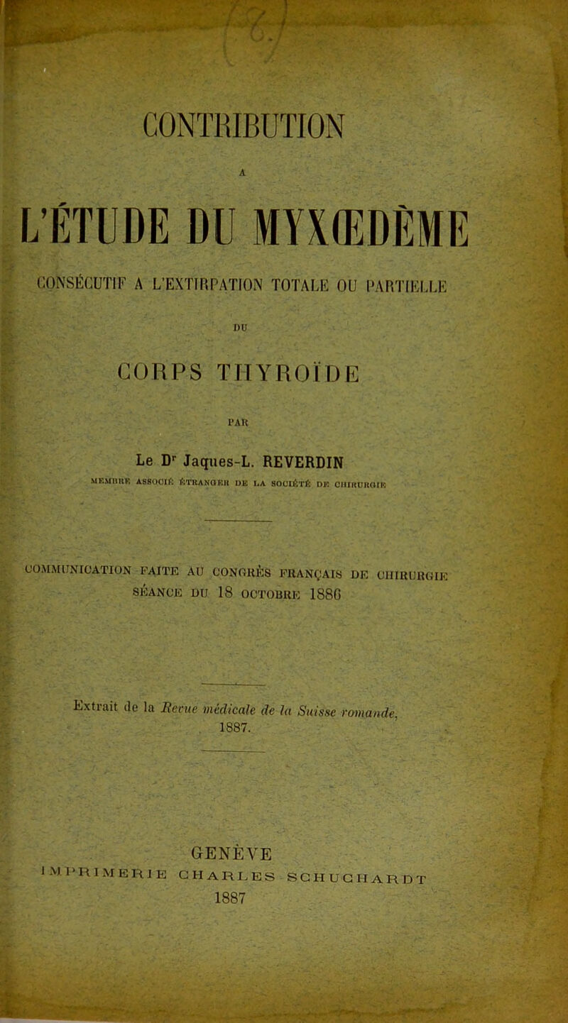 A CONSÉCUTIF A L’EXTIRPATION TOTALE OU PARTIELLE i>u CORPS THYROÏDE I’AR Le Dr Jaques-L. REVERDIN M KMHUK A88O0IÈ ÉTRANGER UE LA SOCIÉTÉ DK CHIRURGIE ' CO.M.M l ; N [CATION FAITE Al! CONORÈS FRANÇAIS DF. OIIIUURGIK SÉANCE DU 18 OCTOBRE 188G Extrait île la Renie médicale de la Suisse romande, 1887. GENÈVE IMPRIMERIE CHARLES SCHUCHARDT