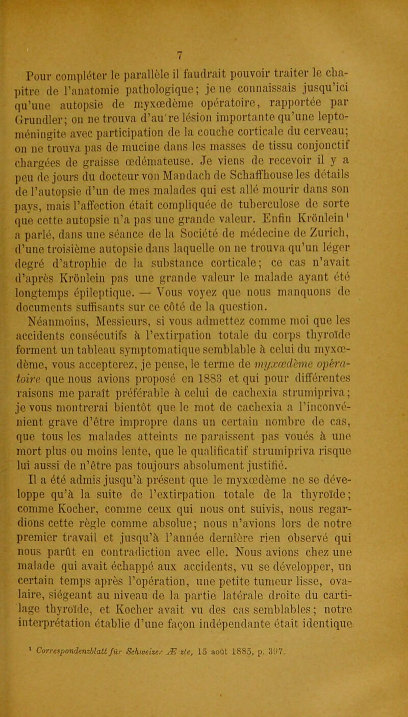 Pour compléter le parallèle il faudrait pouvoir traiter le cha- pitre de l’anatomie pathologique; je ne connaissais jusqu’ici qu’une autopsie de myxœdème opératoire, rapportée par Grundler; on ne trouva d’au're lésion importante qu’une lepto- méningite avec participation de la couche corticale du cerveau; on ne trouva pas de mucine dans les masses de tissu conjonctif chargées de graisse œdémateuse. Je viens de recevoir il y a peu de jours du docteur von Mandach de Schaffhouse les détails de l’autopsie d’un de mes malades qui est allé mourir dans son pays, mais l’affection était compliquée de tuberculose de sorte que cotte autopsie n’a pas une grande valeur. Enfin Kronlein 1 a parlé, dans une séance de la Société de médecine de Zurich, d’une troisième autopsie dans laquelle on ne trouva qu’un léger degré d’atrophie de la substance corticale; ce cas n’avait d’après Kronlein pas une grande valeur le malade ayant été longtemps épileptique. — Vous voyez que nous manquons de documents suffisants sur ce côté de la question. Néanmoins, Messieurs, si vous admettez comme moi que les accidents consécutifs à l’extirpation totale du corps thyroïde forment un tableau symptomatique semblable h celui du myxœ- dème, vous accepterez, je pense, le terme de myxœdème opéra- toire que nous avions proposé en 1883 et qui pour différentes raisons me paraît préférable h celui de cachexia strumipriva ; je vous montrerai bientôt que le mot de cachexia a l’inconvé- nient grave d’être impropre dans un certain nombre de cas, que tous les malades atteints ne paraissent pas voués à une mort plus ou moins lente, que le qualificatif strumipriva risque lui aussi de n’être pas toujours absolument justifié. Il a été admis jusqu’il présent que le myxœdème ne se déve- loppe qu’à la suite de l’extirpation totale de la thyroïde ; comme Ivocher, comme ceux qui nous ont suivis, nous regar- dions cette règle comme absolue; nous n’avions lors de notre premier travail et jusqu’à l’année dernière rien observé qui nous parût en contradiction avec elle. Nous avions chez une malade qui avait échappé aux accidents, vu se développer, un certain temps après l’opération, une petite tumeur lisse, ova- laire, siégeant au niveau de la partie latérale droite du carti- lage thyroïde, et Kocher avait vu des cas semblables ; notre interprétation établie d’une façon indépendante était identique