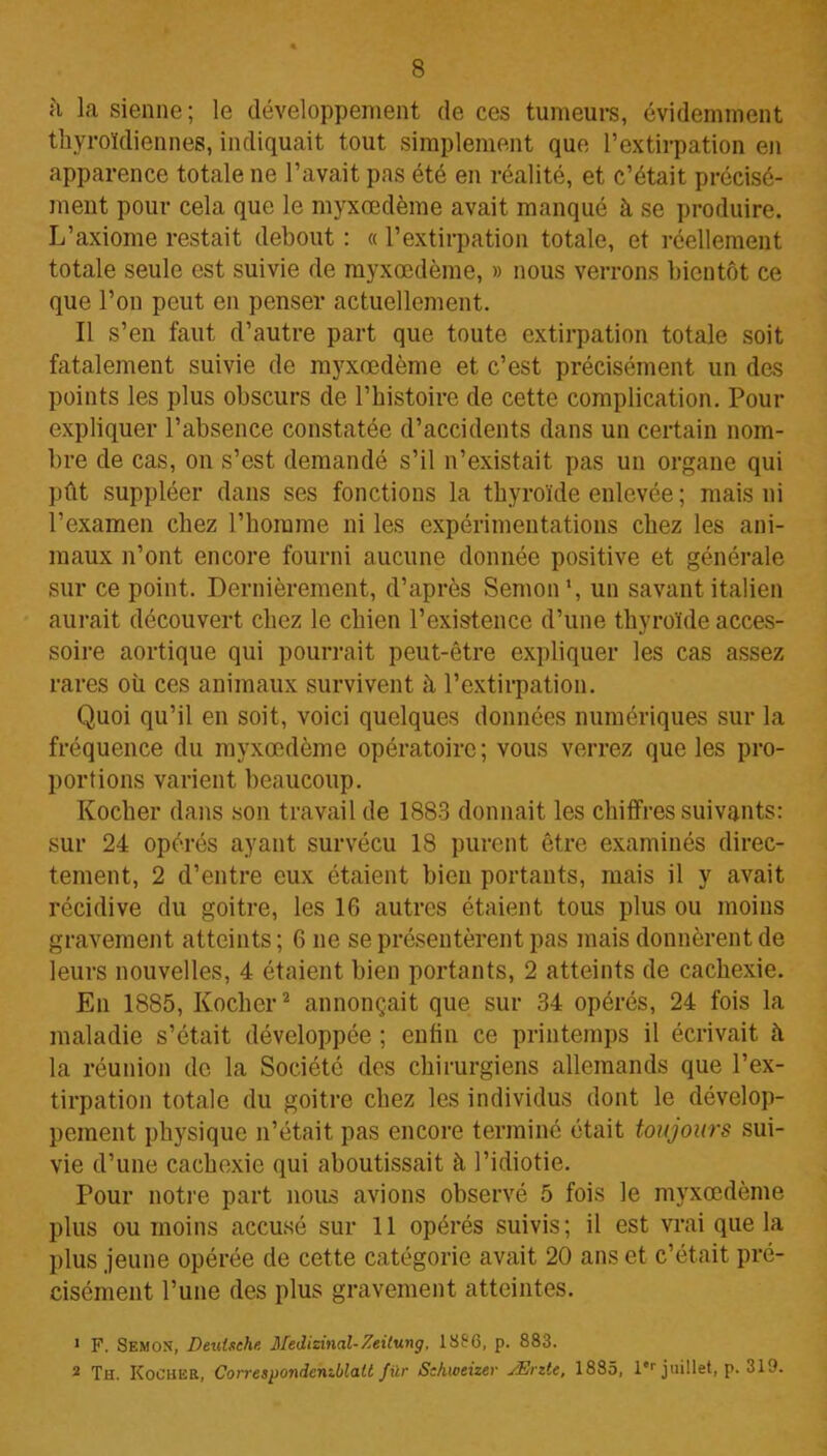 à la sienne; le développement de ces tumeurs, évidemment thyroïdiennes, indiquait tout simplement que l’extirpation en apparence totale ne l’avait pas été en réalité, et c’était précisé- ment pour cela que le myxœdème avait manqué à se produire. L’axiome restait debout : « l’extirpation totale, et réellement totale seule est suivie de myxœdème, » nous verrons bientôt ce que l’on peut en penser actuellement. Il s’en faut d’autre part que toute extirpation totale soit fatalement suivie de myxœdème et c’est précisément un des points les plus obscurs de l’histoire de cette complication. Pour expliquer l’absence constatée d’accidents dans un certain nom- bre de cas, on s’est demandé s’il n’existait pas un organe qui pût suppléer dans ses fonctions la thyroïde enlevée ; mais ni l’examen chez l’homme ni les expérimentations chez les ani- maux n’ont encore fourni aucune donnée positive et générale sur ce point. Dernièrement, d’après Semon1, un savant italien aurait découvert chez le chien l’existence d’une thyroïde acces- soire aortique qui pourrait peut-être expliquer les cas assez rares où ces animaux survivent à l’extirpation. Quoi qu’il en soit, voici quelques données numériques sur la fréquence du myxœdème opératoire; vous verrez que les pro- portions varient beaucoup. Kocher dans son travail de 1883 donnait les chiffres suivants: sur 24 opérés ayant survécu 18 purent être examinés direc- tement, 2 d’entre eux étaient bien portants, mais il y avait récidive du goitre, les 16 autres étaient tous plus ou moins gravement atteints ; 6 ne se présentèrent pas mais donnèrent de leurs nouvelles, 4 étaient bien portants, 2 atteints de cachexie. En 1885, Kocher2 annonçait que sur 34 opérés, 24 fois la maladie s’était développée ; enfin ce printemps il écrivait à la réunion de la Société des chirurgiens allemands que l’ex- tirpation totale du goitre chez les individus dont le dévelop- pement physique n’était pas encore terminé était toujours sui- vie d’une cachexie qui aboutissait à l’idiotie. Pour notre part nous avions observé 5 fois le myxœdème plus ou moins accusé sur 11 opérés suivis; il est vrai que la plus jeune opérée de cette catégorie avait 20 ans et c’était pré- cisément l’une des plus gravement atteintes. 1 F. Semon, Deutsche Medizinal-7ei(ung, 1886, p. 883. 2 Th. Kocher, Correspondenzblatt fur Schweizev Ærite, 1885, l'r juillet, p. 319.