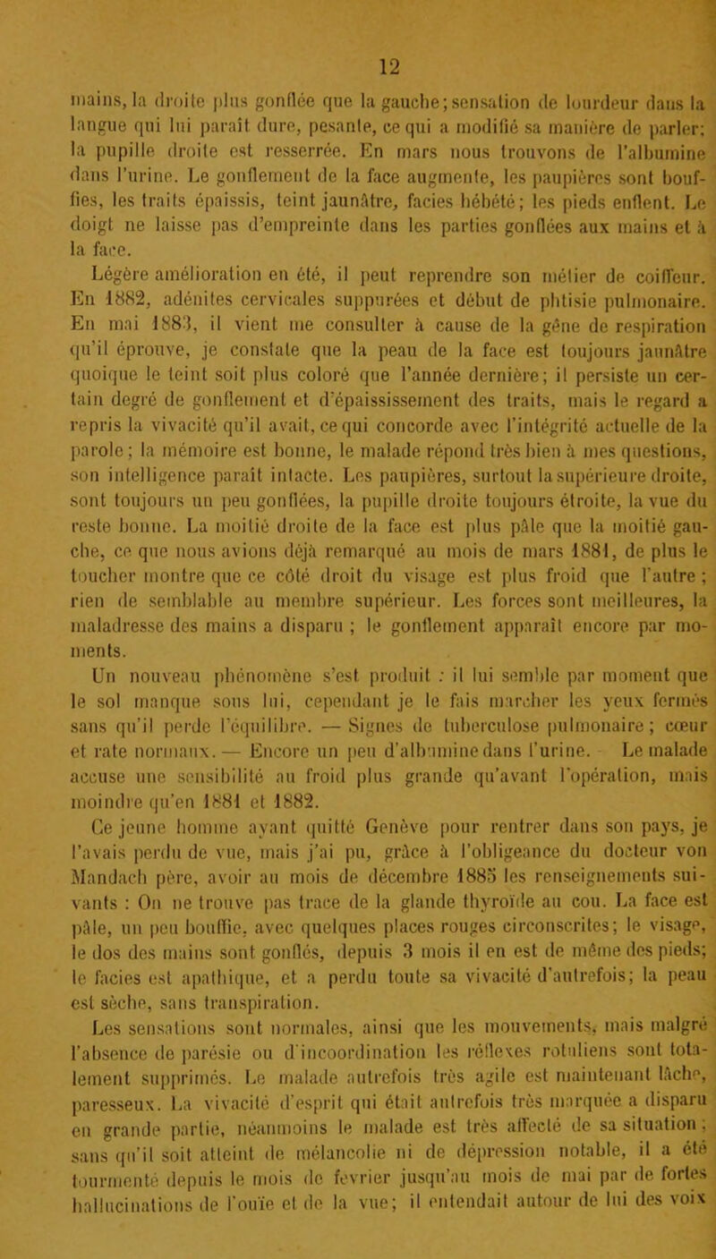 mains, la droite plus gonflée que la gauche;sensation de lourdeur dans la langue qui lui parait dure, pesanle, ce qui a modifié sa manière de parler; la pupille droite est resserrée. En mars nous trouvons de l'albumine dans l’urine. Le gonflement de la face augmente, les paupières sont bouf- fies, les traits épaissis, teint jaunâtre, faciès hébété; les pieds enflent. Le doigt ne laisse pas d’empreinte dans les parties gonflées aux mains et à. la face. Légère amélioration en été, il peut reprendre son métier de coiffeur. En 1882, adénites cervicales suppurées et début de phtisie pulmonaire. En mai 1883, il vient me consulter à cause de la gène de respiration qu’il éprouve, je constate que la peau de la face est toujours jaunâtre quoique le teint soit plus coloré que l’année dernière; il persiste un cer- tain degré de gonflement et d’épaississement des traits, mais le regard a repris la vivacité qu'il avait, ce qui concorde avec l’intégrité actuelle de la parole ; la mémoire est bonne, le malade répond très bien à mes questions, son intelligence parait intacte. Les paupières, surtout la supérieure droite, sont toujours un peu gonflées, la pupille droite toujours étroite, la vue du reste bonne. La moitié droite de la face est plus pâle que la moitié gau- che, ce que nous avions déjà remarqué au mois de mars 1881, de plus le toucher montre que ce côté droit du visage est plus froid que l’autre ; rien de semblable au membre supérieur. Les forces sont meilleures, la maladresse des mains a disparu ; le gonflement apparaît encore par mo- ments. Un nouveau phénomène s’est produit ; il lui semble par moment que le sol manque sous lui, cependant je le fais marcher les yeux fermés sans qu’il perde l’équilibre. —Signes de tuberculose pulmonaire; cœur et rate normaux.— Encore un peu d’albumine dans l’urine. Le malade accuse une sensibilité au froid plus grande qu’avant l’opération, mais moindre qu’en 1881 et 1882. Ce jeune homme ayant quitté Genève pour rentrer dans son pays, je l’avais perdu de vue, mais j’ai pu, grâce à l’obligeance du docteur von Mandach père, avoir au mois de décembre 1885 les renseignements sui- vants : On ne trouve pas trace de la glande thyroïde au cou. La face est pâle, un peu bouffie, avec quelques places rouges circonscrites; le visage, le dos des mains sont gonllés, depuis 3 mois il en est de même des pieds; le faciès est apathique, et a perdu toute sa vivacité d’autrefois; la peau est sèche, sans transpiration. Les sensations sont normales, ainsi que les mouvements, mais malgré l’absence de parésie ou d’incoordination les réflexes rotnliens sont tota- lement supprimés. Le malade autrefois très agile est maintenant lâche, paresseux. La vivacité d’esprit qui était autrefois très marquée a disparu eu grande partie, néanmoins le malade est très affecté de sa situation . sans qu’il soit atteint de mélancolie ni de dépression notable, il a été tourmenté depuis le mois de février jusqu au mois de mai par de fortes hallucinations de l’ouïe et de la vue; il entendait autour de lui des voix