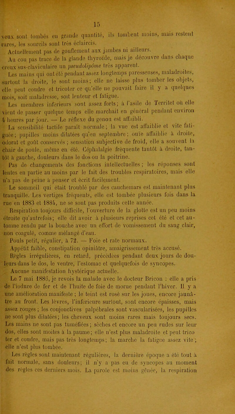 veux, sont tombés en grande quantité, ils tombent moins, mais iestent rares, les sourcils sont très éclaircis. Actuellement pas de gonflement aux jambes ni ailleurs. Au cou pas trace de la glande thyroïde, mais je découvre dans chaque creux sus-claviculaire un pseudolipüme très apparent. Les mains qui ontété pendant assez longtemps paresseuses, maladroites, surtout la droite, le sont moins; elle ne laisse plus tomber les objets, elle peut coudre et tricoter ce qu’elle ne pouvait faire il y a quelques mois, soit maladresse, sod lenteur et fatigue. Les membres inférieurs sont assez forts; a I asile de lerritet où elle vient île passer quelque temps elle marchait en général pendant environ 4 heures par jour. — Le réflexe du genou est affaibli. La sensibilité tactile paraît normale; la vue est affaiblie et vite fati- guée; pupilles moins dilatées qu’eu septembre; ouïe affaiblie à droite, odorat et goût conservés ; sensation subjective de froid, elle a souvent la chair de poule, même en été. Céphalalgie fréquente tantôt à droite, tan- tôt ,4 gauche, douleurs dans le dos ou la poitrine. Pas de changements des fonctions intellectuelles; les réponses sont lentes en partie au moins par le fait des troubles respiratoires, mais elle n’a pas de peine à penser et écrit facilement. Le sommeil qui était troublé par des cauchemars est maintenant plus tranquille. Les vertiges fréquents, elle est tombée plusieurs fois dans la rue en 1883 et 1884, ne se sont pas produits cette année. Respiration toujours difficile, l’ouverture de la glotte est un peu moins étroite qu’autrefois; elle dit avoir à plusieurs reprises cet été et cet au- tomne rendu par la bouche avec un eflbrt de vomissement du sang clair, non coagulé, comme mélangé d’eau. Pouls petit, régulier, à 72. — Foie et rate normaux. Appétit faible, constipation opiniAlre, amaigrissement très accusé. Règles irrégulières, en retard, précédées pendant deux jours de dou- leurs dans le dos, le ventre, l’estomac et quelquefois de syncopes. Aucune manifestation hystérique actuelle. Le 7 mai 1886, je revois la malade avec le docteur Rricon : elle a pris de l'iodure de fer et de Limite de foie de morue pendant l’hiver. Il y a uue amélioration manifeste ; le teint est rosé sur les joues, encore jaunâ- tre au front. Les lèvres, l’inférieure surtout, sont encore épaisses, mais assez rouges ; les coujouctives palpébrales sont vascularisées, les pupilles ne sont plus dilatées; les cheveux sont moins rares mais toujours secs. Les mains ne sont pas tuméfiées; sèches et encore un peu rudes sur leur dos, elles sont moites à la paume; elle n’est plus maladroite et peut trico ter et coudre, mais pas très longtemps; la marche la fatigue assez vite; elle n’est plus tombée. Les règles sont maintenant régulières, la dernière époque a été tout à fait normale, sans douleurs; il n’y a pas eu de syncopes au moment des règles ces derniers mois. La parole est moins gênée, la respiration