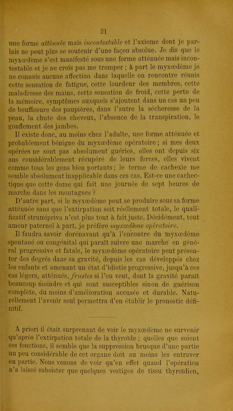 une forme atténuée mais incontestable et l’axiome dont je par- lais ne peut plus se soutenir d’une façon absolue. Je dis que le myxœdème s’est manifesté sous une forme atténuée mais incon- testable et je ne crois pas me tromper ; à part le myxœdème je ne connais aucune affection dans laquelle on rencontre réunis cette sensation de fatigue, cette lourdeur des membres, cette maladresse des mains, cette sensation de froid, cette perte de la mémoire, symptômes auxquels s’ajoutent dans un cas un peu de bouffissure des paupières, dans l’autre la sécheresse de la peau, la chute des cheveux, l’absence de la transpiration, le gonflement des jambes. Il existe donc, au moins chez l’adulte, une forme atténuée et probablement bénigne du myxœdème opératoire ; si mes deux opérées ne sont pas absolument guéries, elles ont depuis six ans considérablement récupéré de leurs forces, elles vivent comme tous les gens bien portants ; le terme de cachexie me semble absolument inapplicable dans ces cas. Est-ce une cachec- tique que cette dame qui fait une journée de sept heures de marche dans les montagnes ? D’autre part, si le myxœdème peut se produire sous sa forme atténuée sans que l’extirpation soit réellement totale, le quali- ficatif strumipriva n’est plus tout à fait juste. Décidément, tout amour paternel à part, je préfère myxœdème opératoire. Il faudra savoir dorénavant qu’à l’encontre du myxœdème spontané ou congénital qui paraît suivre une marché en géné- ral progressive et fatale, le myxœdème opératoire peut présen- ter des degrés dans sa gravité, depuis les cas développés chez les enfants et amenant un état d’idiotie progressive, jusqu’à ces cas légers, atténués, frustes si l’on veut, dont la gravité paraît beaucoup moindre et qui sont susceptibles sinon de guérison complète, du moins d’amélioration accusée et durable. Natu- rellement l’avenir seul permettra d’en établir le pronostic défi- nitif. À priori il était surprenant de voir le myxœdème ne survenir qu’après l’extirpation totale de la thyroïde ; quelles que soient ses fonctions, il semble que la suppression brusque d’une partie un peu considérable de cet organe doit au moins les entraver en partie. Nous venons de voir qu’en effet quand l’opération n’a laissé subsister que quelques vestiges de tissu thyroïdien,