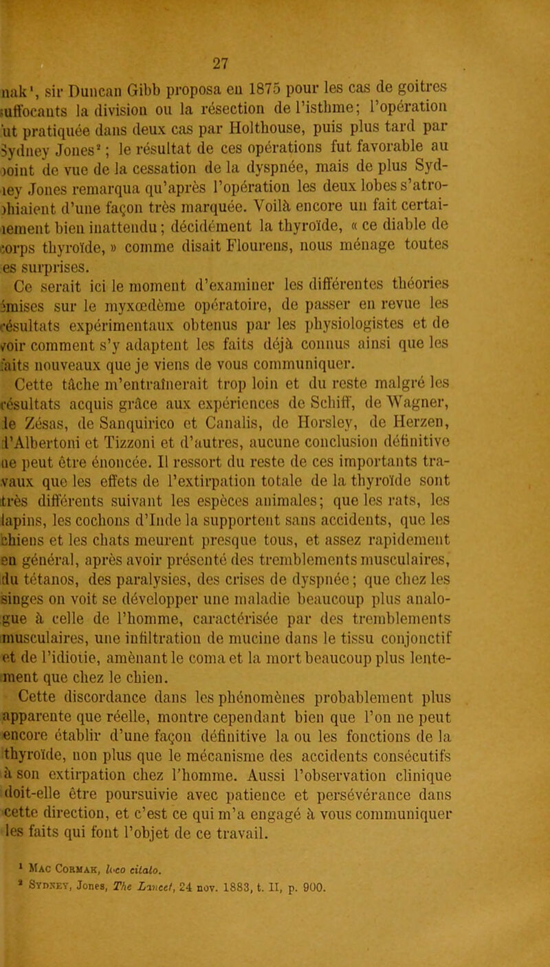 nak', sir Duncan Gibb proposa eu 1875 pour les cas de goitres raffocants la division ou la résection del’istbme; l’opération ut pratiquée dans deux cas par Holtbouse, puis plus tard pat- Sydney Jones* ; le résultat de ces opérations fut favorable au joint de vue de la cessation de la dyspnée, mais de plus Syd- tey Jones remarqua qu’après l’opération les deux lobes s’atro- jhiaient d’une façon très marquée. Voilà, encore un fait certai- nement bien inattendu ; décidément la thyroïde, « ce diable de corps thyroïde, » comme disait Flourens, nous ménage toutes es surprises. Ce serait ici le moment d’examiner les différentes théories imises sur le myxœdème opératoire, de passer en revue les résultats expérimentaux obtenus par les physiologistes et de /oir comment s’y adaptent les faits déjà connus ainsi que les faits nouveaux que je viens de vous communiquer. Cette tâche m’entraînerait trop loin et du reste malgré les résultats acquis grâce aux expériences de Scliiff', de Wagner, le Zésas, de Sanquirico et Canalis, de Horsley, de Herzen, d’Albertoni et Tizzoni et d’autres, aucune conclusion définitive ne peut être énoncée. Il ressort du reste de ces importants tra- vaux que les effets de l’extirpation totale de la thyroïde sont très différents suivant les espèces animales; que les rats, les lapins, les cochons d’Inde la supportent sans accidents, que les chiens et les chats meurent presque tous, et assez rapidement en général, après avoir présenté des tremblements musculaires, du tétanos, des paralysies, des crises de dyspnée ; que chez les singes on voit se développer une maladie beaucoup plus analo- gue à celle de l’homme, caractérisée par des tremblements musculaires, une infiltration de mucine dans le tissu conjonctif et de l’idiotie, amènantle coma et la mort beaucoup plus lente- ment que chez le chien. Cette discordance dans les phénomènes probablement plus apparente que réelle, montre cependant bien que l’on ne peut encore établir d’une façon définitive la ou les fonctions de la thyroïde, non plus que le mécanisme des accidents consécutifs à son extirpation chez l’homme. Aussi l’observation clinique doit-elle être poursuivie avec patience et persévérance dans cette direction, et c’est ce qui m’a engagé à vous communiquer les faits qui font l’objet de ce travail. 1 Mac Cormak, loco cilalo. 2 Sydsey, Jones, The Lincet, 24 nov. 1883, t. II, p. 900.