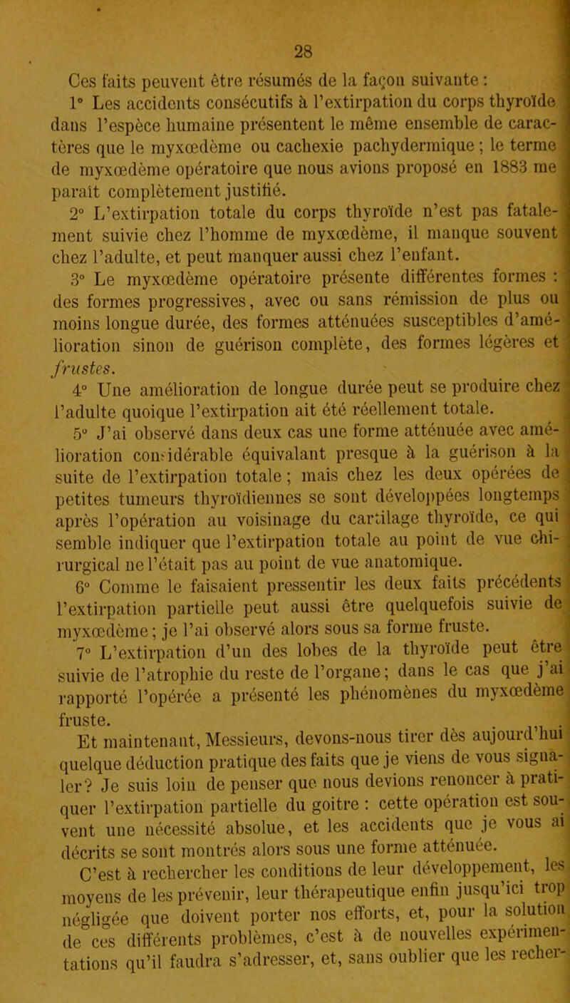 Ces faits peuvent être résumés de la façon suivante : 1° Les accidents consécutifs à l’extirpation du corps thyroïde dans l’espèce humaine présentent le même ensemble de carac- tères que le myxœdème ou cachexie pachydermique ; le terme de myxœdème opératoire que nous avions proposé en 1883 me parait complètement justifié. 2° L’extirpation totale du corps thyroïde n’est pas fatale- ment suivie chez l’homme de myxœdème, il manque souvent chez l’adulte, et peut manquer aussi chez l’enfant. 3° Le myxœdème opératoire présente différentes formes : des formes progressives, avec ou sans rémission de plus ou moins longue durée, des formes atténuées susceptibles d’amé- lioration sinon de guérison complète, des formes légères et frustes. 4° Une amélioration de longue durée peut se produire chez l’adulte quoique l’extirpation ait été réellement totale. 5U J’ai observé dans deux cas une forme atténuée avec amé- lioration comidérable équivalant presque à la guérison à la! suite de l’extirpation totale ; mais chez les deux opérées de petites tumeurs thyroïdiennes se sont développées longtemps après l’opération au voisinage du cartilage thyroïde, ce qui semble indiquer que l’extirpation totale au point de vue chi- rurgical ne l’était pas au point de vue anatomique. Gu Comme le faisaient pressentir les deux faits précédents l’extirpation partielle peut aussi être quelquefois suivie de myxœdème; je l’ai observé alors sous sa forme fruste. 7° L’extirpation d’un des lobes de la thyroïde peut être suivie de l’atrophie du reste de l’organe ; dans le cas que j ai rapporté l’opérée a présenté les phénomènes du myxœdème fruste. > . Et maintenant, Messieurs, devons-nous tirer dès aujouid hui quelque déduction pratique des faits que je viens de vous signa- ler? Je suis loin de penser que nous devions renoncer à prati- quer l’extirpation partielle du goitre : cette opération est sou- vent une nécessité absolue, et les accidents que je vous ai décrits se sont montrés alors sous une forme atténuée. C’est h rechercher les conditions de leur développement, les moyens de les prévenir, leur thérapeutique enfin jusqu ici trop' négligée que doivent porter nos efforts, et, pour la solution de°ces différents problèmes, c’est à de nouvelles expérimen- tations qu’il faudra s’adresser, et, sans oublier que les recher-