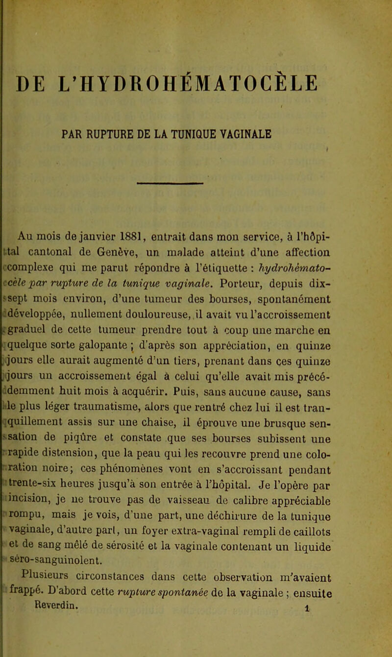 PAR RUPTURE DE LA TUNIQUE VAGINALE ♦ Au mois de janvier 1881, entrait dans mon service, à l’hôpi- tal cantonal de Genève, un malade atteint d’une affection complexe qui me parut répondre à l’étiquette: hydrohèmato- c'ele par rupture de la tunique vaginale. Porteur, depuis dix- ;sept mois environ, d’une tumeur des bourses, spontanément développée, nullement douloureuse, il avait vu l’accroissement - graduel de cette tumeur prendre tout à coup une marche en quelque sorte galopante ; d’après son appréciation, en quinze jours elle aurait augmenté d’un tiers, prenant dans ces quinze jours un accroissement égal à celui qu’elle avait mis précé- demment huit mois à acquérir. Puis, sans aucune cause, sans le plus léger traumatisme, alors que rentré chez lui il est tran- quillement assis sur une chaise, il éprouve une brusque sen- sation de piqûre et constate que ses bourses subissent une rapide distension, que la peau qui les recouvre prend une colo- ration noire; ces phénomènes vont en s’accroissant pendant trente-six heures jusqu’à son entrée à l'hôpital. Je l’opère par incision, je ne trouve pas de vaisseau de calibre appréciable rompu, mais je vois, d’une part, une déchirure de la tunique vaginale, d’autre pari, un foyer extra-vaginal rempli de caillots et de sang mêlé de sérosité et la vaginale contenant un liquide séro-sanguinolent. Plusieurs circonstances dans cette observation m'avaient frappé. D’abord cette rupture spontanée de la vaginale ; ensuite Reverdin. *