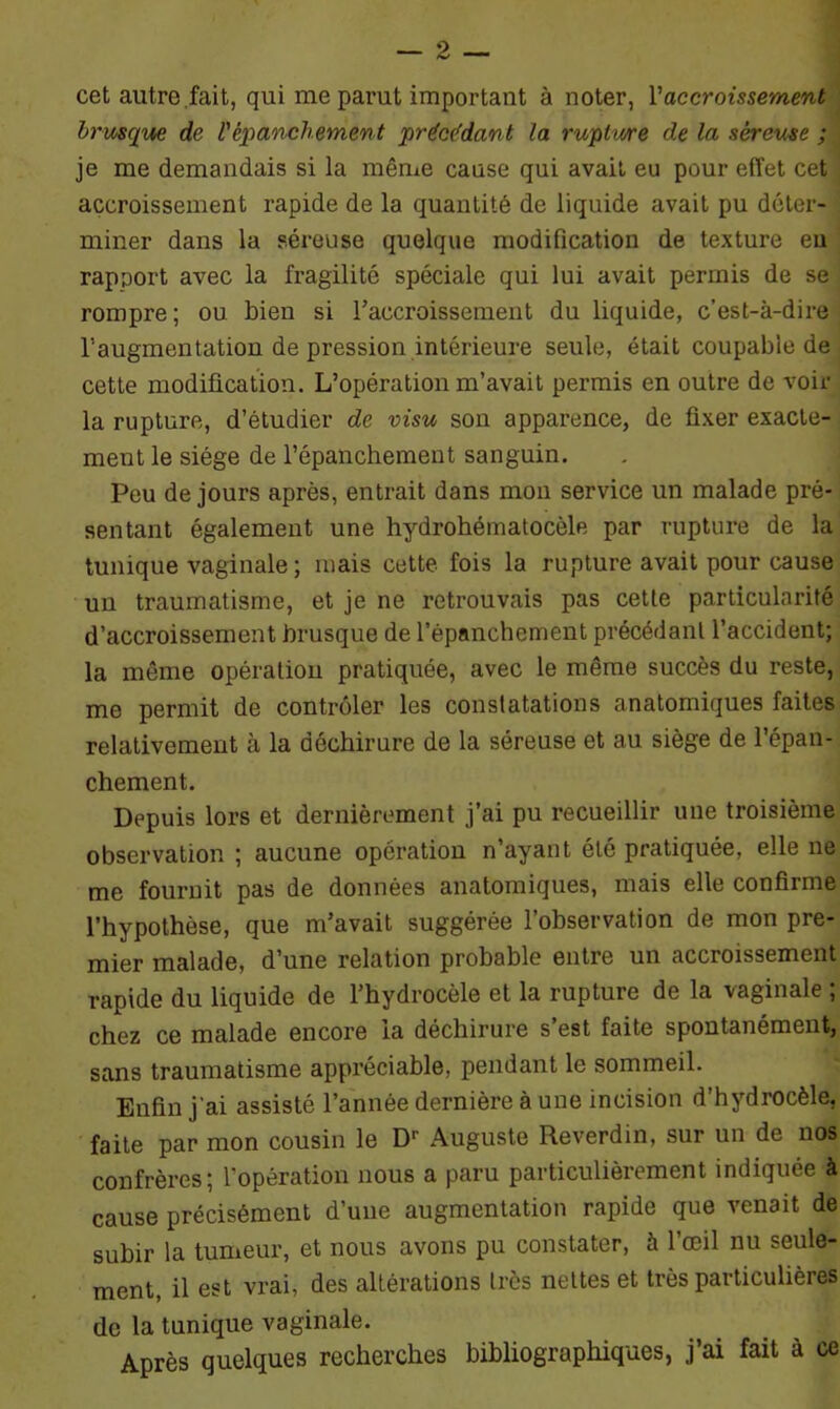 cet autre fait, qui me parut important à noter, Vaccroissement brusque de l'épanchement précédant la rupture de la séreuse ; je me demandais si la même cause qui avait eu pour effet cet accroissement rapide de la quantité de liquide avait pu déter- miner dans la séreuse quelque modification de texture eu rapport avec la fragilité spéciale qui lui avait permis de se rompre; ou bien si l'accroissement du liquide, c’est-à-dire l’augmentation de pression intérieure seule, était coupable de cette modification. L’opération m’avait permis en outre de voir la rupture, d’étudier de visu son apparence, de fixer exacte- ment le siège de l’épanchement sanguin. Peu de jours après, entrait dans mon service un malade pré- sentant également une hydrohématocèle par rupture de la tunique vaginale ; mais cette fois la rupture avait pour cause un traumatisme, et je ne retrouvais pas cette particularité d’accroissement brusque de l’épanchement précédant l’accident; la même opération pratiquée, avec le même succès du reste, me permit de contrôler les constatations anatomiques faites relativement à la déchirure de la séreuse et au siège de l’épan- chement. Depuis lors et dernièrement j’ai pu recueillir une troisième observation ; aucune opération n’ayant été pratiquée, elle ne me fournit pas de données anatomiques, mais elle confirme l’hypothèse, que m’avait suggérée l’observation de mon pre- mier malade, d’une relation probable entre un accroissement rapide du liquide de l’hydrocèle et la rupture de la vaginale ; chez ce malade encore la déchirure s’est faite spontanément, sans traumatisme appréciable, pendant le sommeil. Enfin j'ai assisté l’année dernière à une incision d’hydrocèle, faite par mon cousin le Dr Auguste Reverdin, sur un de nos confrères; l'opération nous a paru particulièrement indiquée à cause précisément d’une augmentation rapide que venait de subir la tumeur, et nous avons pu constater, à l’œil nu seule- ment, il est vrai, des altérations très nettes et très particulières de la tunique vaginale. Après quelques recherches bibliographiques, j’ai fait à ce