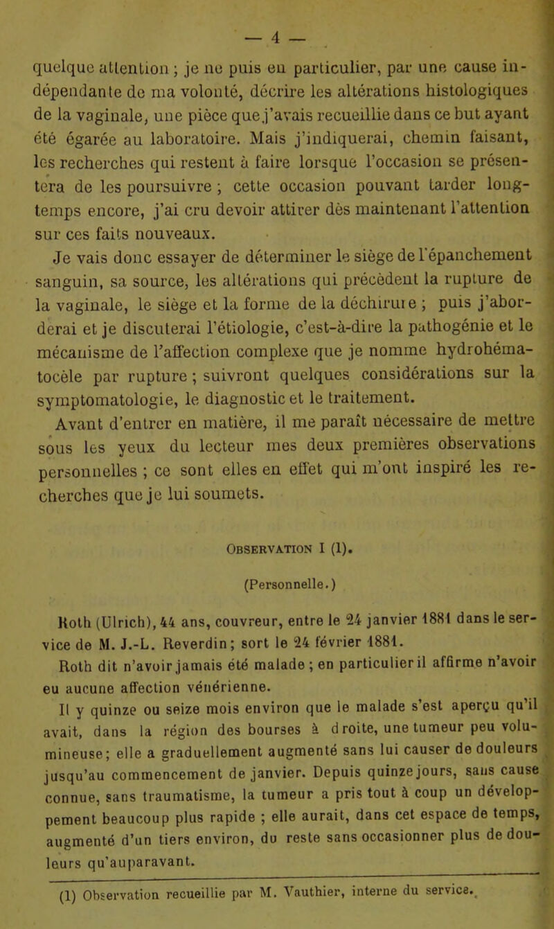quelque attention ; je ne puis eu particulier, par une cause in- dépendante de ma volonté, décrire les altérations histologiques de la vaginale, une pièce que j’avais recueillie dans ce but ayant été égarée au laboratoire. Mais j’indiquerai, chemin faisant, les recherches qui restent à faire lorsque l’occasion se présen- tera de les poursuivre ; cette occasion pouvant tarder long- temps encore, j’ai cru devoir attirer dès maintenant l’attention sur ces faits nouveaux. Je vais donc essayer de déterminer le siège de l'épanchement sanguin, sa source, les altérations qui précèdent la rupture de la vaginale, le siège et la forme de la déchirure ; puis j’abor- derai et je discuterai l’étiologie, c’est-à-dire la pathogénie et le mécanisme de l’affection complexe que je nomme hydrohéma- tocèle par rupture ; suivront quelques considérations sur la symptomatologie, le diagnostic et le traitement. Avant d’entrer en matière, il me paraît nécessaire de mettre sous les yeux du lecteur mes deux premières observations personnelles ; ce sont elles en effet qui m’ont inspiré les re- cherches que je lui soumets. Observation I (1). (Personnelle.) Koth (Ulrich), 44 ans, couvreur, entre le 24 janvier 1881 dans le ser- vice de M. J.-L. Reverdin; sort le 24 février 1881. Roth dit n’avoir jamais été malade ; en particulier il affirme n’avoir eu aucune affection vénérienne. Il y quinze ou seize mois environ que le malade s’est aperçu qu’il avait, dans la région des bourses à d roite, une tumeui peu volu- mineuse; elle a graduellement augmenté sans lui causer de douleurs jusqu’au commencement de janvier. Depuis quinze jours, sans cause connue, sans traumatisme, la tumeur a pris tout à coup un dévelop- pement beaucoup plus rapide ; elle aurait, dans cet espace de temps, augmenté d’un tiers environ, du reste sans occasionner plus de dou- leurs qu’auparavant. (1) Observation recueillie par M. Vauthier, interne du service.