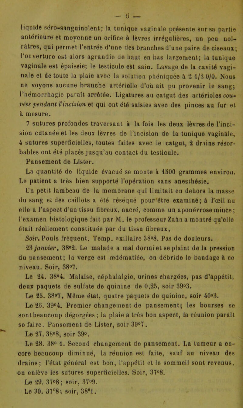 liquide séro-sanguino!ent; la tunique vaginale présente sur sa partie antérieure et moyenne un orifice à lèvres irrégulières, un peu noi- râtres, qui permet l’entrée d’une des branches d’une paire de ciseaux; l'ouverture est alors agrandie ue haut en bas largement; la tunique vaginale est épaissie; le testicule est saiD. Lavage de la cavité vagi- nale et de toute la plaie avec la solution phéniquée à 2 1/2 0/0. Nous ne voyons aucune branche artérielle d’où ait pu provenir le sang; l’hémorrhagie paraît arrêtée. Ligatures au catgut des artérioles cou- pées pendant l'incision et qui ont été saisies avec des pinces au fur et à mesure. 7 sutures profondes traversant à la fois les deux lèvres de l’inci- sion cutanée et les deux lèvres de l’incision de la tunique vaginale, 4 sutures superficielles, toutes faites avec le catgut, 2 drains résor- bables ont été placés jusqu’au contact du testicule. Pansement de Lister. La quantité de liquide évacué se monte à 1500 grammes envirou. Le patient a très bien supporté l’opération sans anesthésie. Un petit lambeau de la membrane qui limitait en dehors la masse du sang et des caillots a été réséqué pour ètre examiné; à l’œil nu elle a l'aspect d’un tissu fibreux, nacré, comme un aponévrose mince ; l’examen histologique fait par M. le professeur Zahn a montré qu’elle était réellement constituée par du tissu fibreux. Soir. Pouls fréquent. Temp. axillaire 38°8. Pas de douleurs. 23 janvier. 38°2. Le malade a mal dormi et se plaint de la pression du pansement; la verge est œdématiée, on débride le bandage à ce niveau. Soir, 38°7. Le 24. 38°4. Malaise, céphalalgie, urines chargées, pas d’appétit, deux paquets de sulfate de quinine de 0,25, soir 39°3. Le 25. 38°7. Même état, quatre paquets de quinine, soir 40°3. Le 26. 39°4. Premier changement de pansement; les bourses se sont beaucoup dégorgées; la plaie a très bon aspect, la réunion parait se faire. Pansement de Lister, soir 39°7. Le 27. 38°8, soir 39°. Le 28. 38° 1. Second changement de pansement. La tumeur a en- core beaucoup diminué, la réunion est faite, sauf au niveau des drains; l’état général est bon, l’appétit et le sommeil sont revenus, on enlève les sutures superficielles. Soir, 37°8. Le 29. 37°8 ; soir, 37°9. Le 30. 37°8; soir, 38°1.