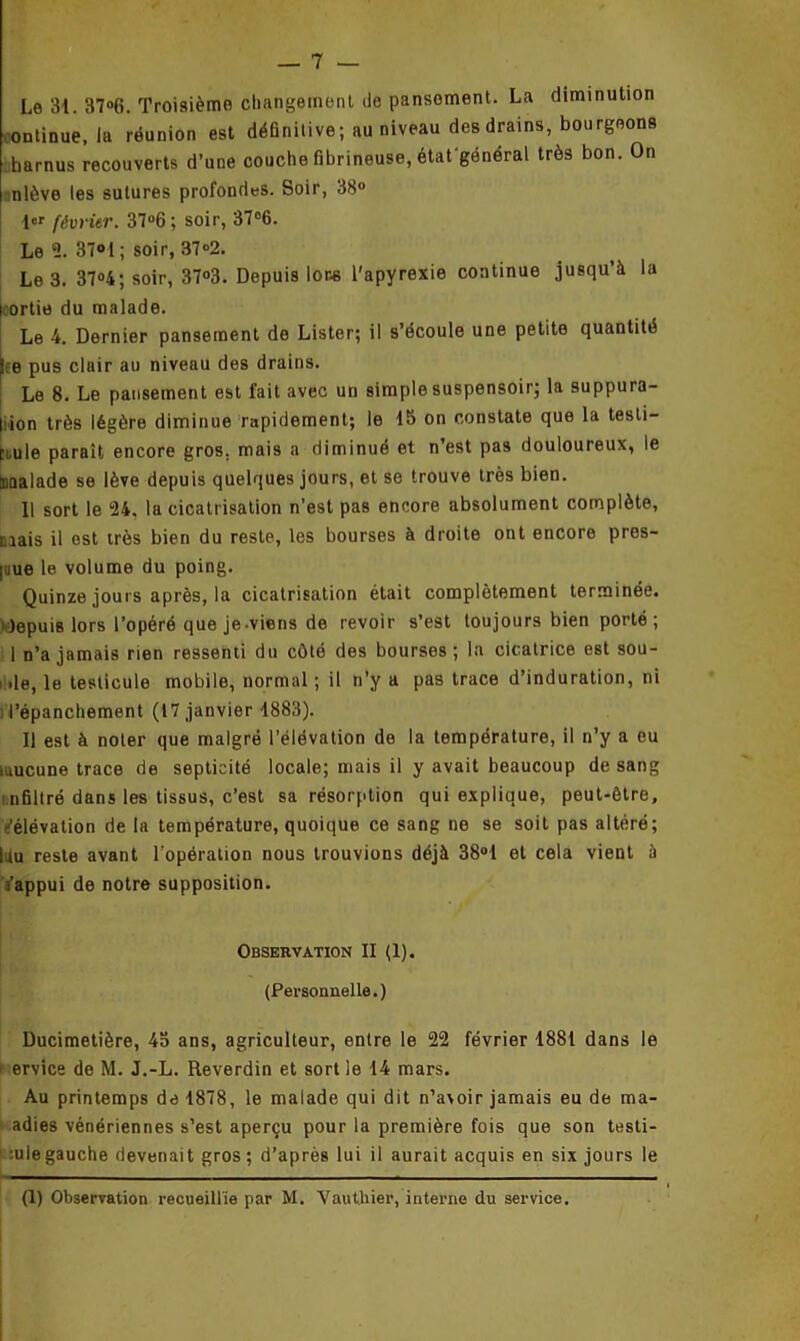 Le 31. 37°6. Troisième changement de pansoment. La diminution ontinue, la réunion est définitive; au niveau des drains, bourgeons harnus recouverts d’une couche fibrineuse, état'général très bon. On nlôve les sutures profondes. Soir, 38° l«r février. 37°6; soir, 37°6. Le 2. 37°1 ; soir, 37°2. Le 3. 37°4; soir, 37°3. Depuis Ions l'apyrexie continue jusqu’à la i ortie du malade. Le 4. Dernier pansement de Lister; il s’écoule une petite quantité Le pus clair au niveau des drains. Le 8. Le pansement est fait avec un simple suspensoir; la suppura- tion très légère diminue rapidement; le 15 on constate que la testi- cule paraît encore gros, mais a diminué et n’est pas douloureux, le Malade se lève depuis quelques jours, et se trouve très bien. Il sort le 24. la cicatrisation n’est pas encore absolument complète, nais il est très bien du reste, les bourses à droite ont encore pres- que le volume du poing. Quinze jours après, la cicatrisation était complètement terminée, depuis lors l’opéré que je-viens de revoir s’est toujours bien porté; 1 n’a jamais rien ressenti du côté des bourses; la cicatrice est sou- i de, le testicule mobile, normal ; il n’y a pas trace d’induration, ni l’épanchement (17 janvier 1883). Il est à noter que malgré l’élévation de la température, il n’y a eu aucune trace de septicité locale; mais il y avait beaucoup de sang nfiltré dans les tissus, c’est sa résorption qui explique, peut-être, -'élévation de la température, quoique ce sang ne se soit pas altéré; Du reste avant l’opération nous trouvions déjà 38°1 et cela vient à a’appui de notre supposition. Observation II (1). (Personnelle.) Ducimetière, 45 ans, agriculteur, entre le 22 février 1881 dans le i ervice de M. J.-L. Reverdin et sort le 14 mars. Au printemps de 1878, le malade qui dit n’avoir jamais eu de ma- adies vénériennes s’est aperçu pour la première fois que son testi- •■ulegauche devenait gros; d’après lui il aurait acquis en six jours le
