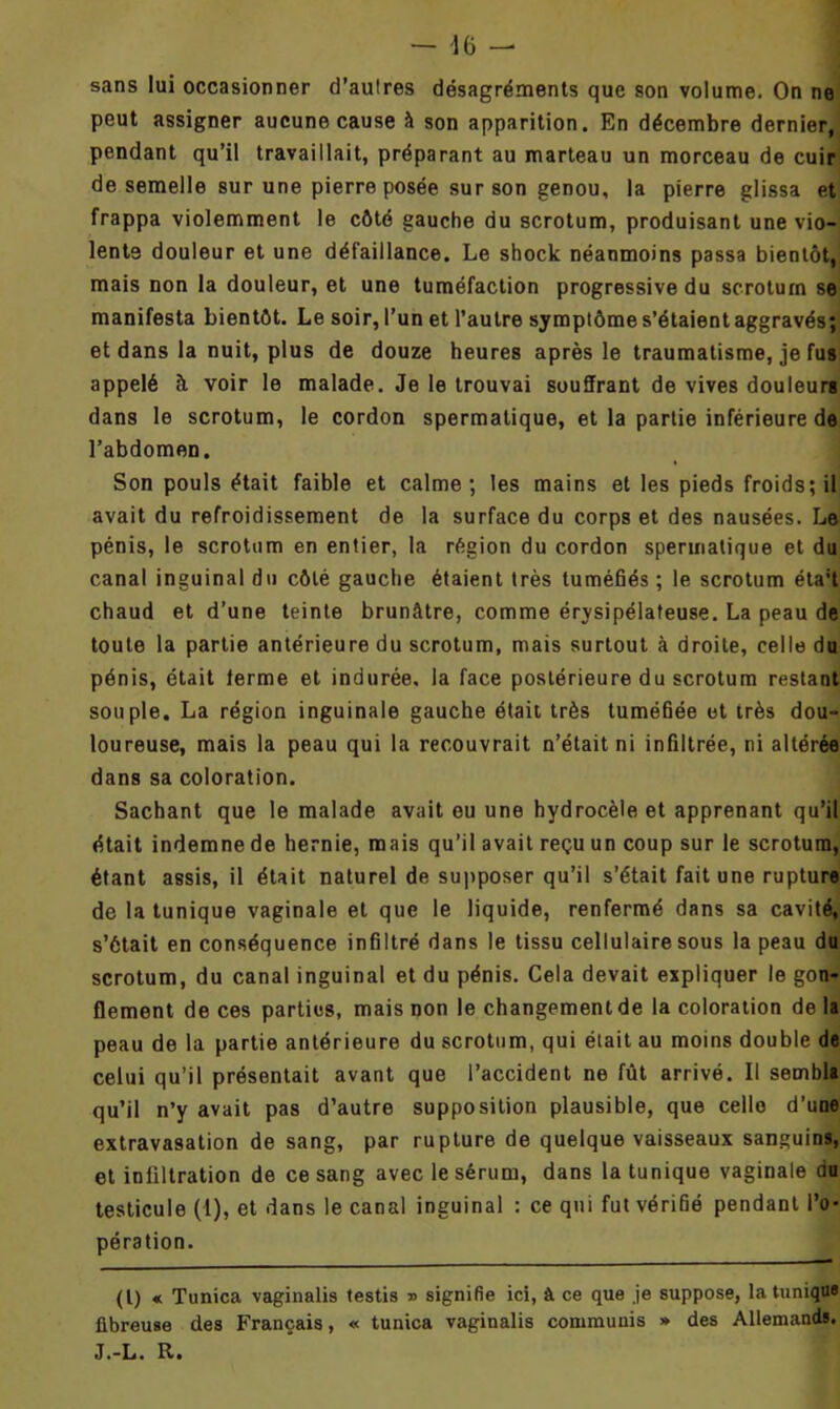 — 46 — sans lui occasionner d’aulres désagréments que son volume. On ne peut assigner aucune cause à son apparition. En décembre dernier, pendant qu’il travaillait, préparant au marteau un morceau de cuir de semelle sur une pierre posée sur son genou, la pierre glissa et frappa violemment le côté gauche du scrotum, produisant une vio- lente douleur et une défaillance. Le shock néanmoins passa bientôt, mais non la douleur, et une tuméfaction progressive du scrotum se manifesta bientôt. Le soir, l’un et l’autre symptôme s’étaient aggravés; et dans la nuit, plus de douze heures après le traumatisme, je fus appelé à voir le malade. Je le trouvai souffrant de vives douleurs dans le scrotum, le cordon spermatique, et la partie inférieure de l’abdomen. Son pouls était faible et calme; les mains et les pieds froids; il avait du refroidissement de la surface du corps et des nausées. Le pénis, le scrotum en entier, la région du cordon spermatique et du canal inguinal du côté gauche étaient très tuméfiés ; le scrotum éta;t chaud et d’une teinte brunâtre, comme érysipélateuse. La peau de toute la partie antérieure du scrotum, mais surtout à droite, celle du pénis, était terme et indurée, la face postérieure du scrotum restant souple. La région inguinale gauche était très tuméfiée et très dou- loureuse, mais la peau qui la recouvrait n’était ni infiltrée, ni altérée dans sa coloration. Sachant que le malade avait eu une hydrocèle et apprenant qu’il était indemne de hernie, mais qu’il avait reçu un coup sur le scrotum, étant assis, il était naturel de supposer qu’il s’était fait une rupture de la tunique vaginale et que le liquide, renfermé dans sa cavité, s’ôtait en conséquence infiltré dans le tissu cellulaire sous la peau du scrotum, du canal inguinal et du pénis. Cela devait expliquer le gon- flement de ces parties, mais non le changement de la coloration de la peau de la partie antérieure du scrotum, qui était au moins double de celui qu’il présentait avant que l’accident ne fût arrivé. Il sembla qu’il n’y avait pas d’autre supposition plausible, que celle d’une extravasation de sang, par rupture de quelque vaisseaux sanguins, et infiltration de ce sang avec le sérum, dans la tunique vaginale du testicule (1), et dans le canal inguinal : ce qui fut vérifié pendant l’o- pération. (I) « Tunica vaginalis testis » signifie ici, à ce que je suppose, la tunique fibreuse des Français, « tunica vaginalis commuais » des Allemands. J.-L. R.