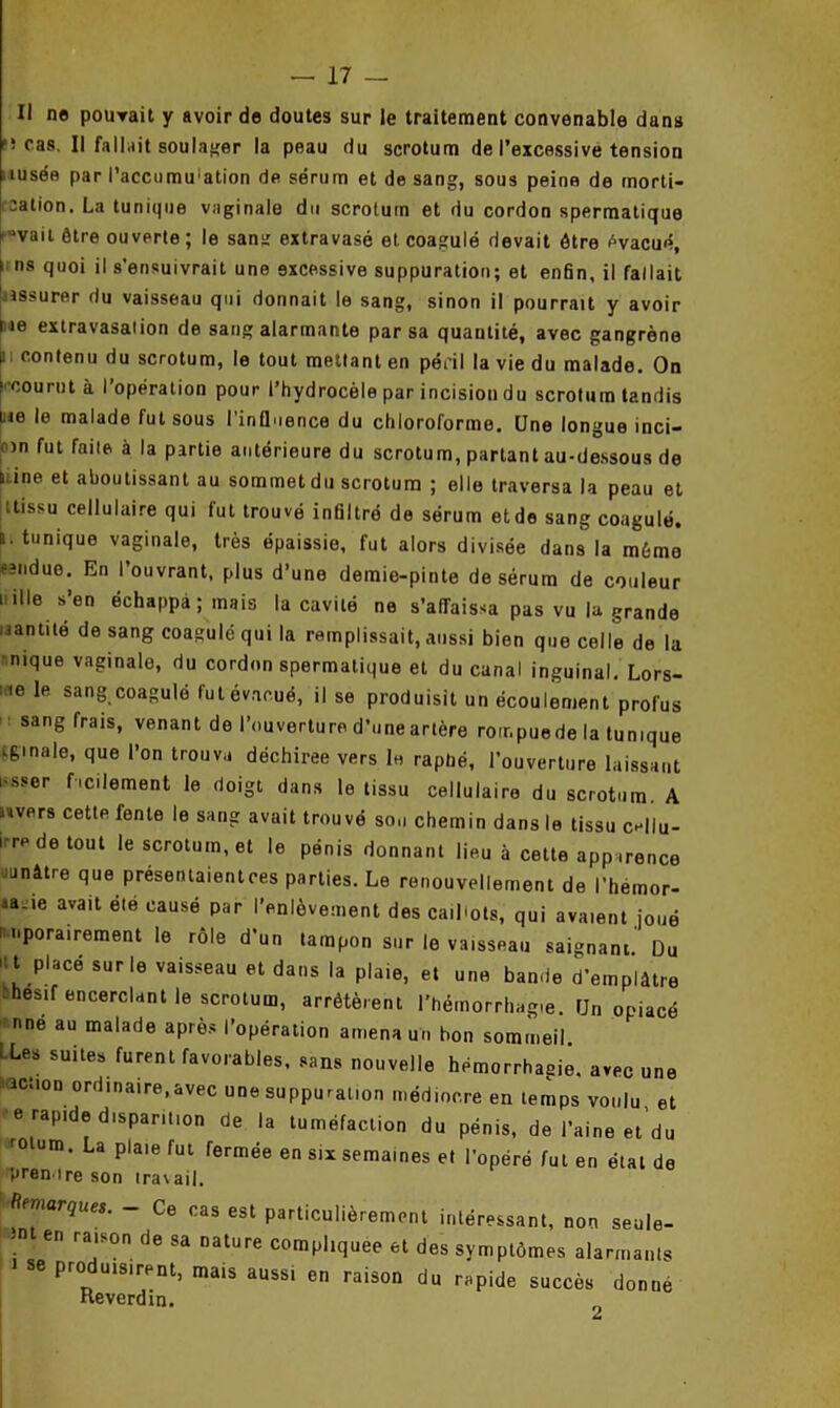 Il ne pouvait y avoir de doutes sur le traitement convenable dans î cas. Il fallait soulager la peau du scrotum de l’excessive tension lusée par l'accumulation de sérum et de sang, sous peina de morti- calion, La tunique vaginale du scrotum et du cordon spermatique f ’vait être ouverte ; le sana extravasé et coagulé devait être évacué, i ns quoi il s’ensuivrait une excessive suppuration; et enfin, il fallait Jassurer du vaisseau qui donnait le sang, sinon il pourrait y avoir rie extravasation de sang alarmante par sa quantité, avec gangrène i contenu du scrotum, le tout mettant en péril la vie du malade. On (■courut à l’opération pour l’hydrocèle par incision du scrotum tandis ne le malade fut sous l’influence du chloroforme. Une longue inci- nn fut faite à la partie antérieure du scrotum, partant au-dessous de iiine et aboutissant au sommet du scrotum ; elle traversa la peau et ttissu cellulaire qui fut trouvé infiltré de sérum etde sang coagulé, t. tunique vaginale, très épaissie, fut alors divisée dans la même eîndue. En I ouvrant, plus d’une demie-pinte de sérum de couleur nille s’en échappa ; mais la cavité ne s’affaissa pas vu la grande nanti té de sang coagulé qui la remplissait, aussi bien que celle de la nique vaginale, du cordon spermatique et du canal inguinal. Lors- te le sang coagulé fut évacué, il se produisit un écoulement profus sang frais, venant de l’ouverture d’une artère roir.puede la tunique finale, que l’on trouva déchirée vers le rapüé, l'ouverture laissant i-sser facilement le doigt dans le tissu cellulaire du scrotum. A mrers cette fente le sang avait trouvé sou chemin dans le tissu Ce||u- irrede tout le scrotum, et le pénis donnant lieu à cette apparence junâtre que préseniaientces parties. Le renouvellement de l’hémor- ia-ie avait été causé par l’enlèvement des caillots, qui avaient joué nnporairement le rôle d’un tampon sur le vaisseau saignant' Du itt placé sur le vaisseau et dans la plaie, et une bande d'emplâtre ■ihesif encerclant le scrotum, arrêtèrent l’hémorrhagie. Un opiacé nné au malade après l’opération amena un bon sommeil LLeS suites,furenl favorables, sans nouvelle hémorrhagie, avec une action ordinaire,avec une suppuration médiocre en temps voulu, et rapide disparition de la tuméfaction du pénis, de l’aine et’du r° um. La plaie fut fermée en six semaines et l’opéré fut en étal de prendre son travail. mieinarques. _ Ce cas est particulièrement intéressant, non seule- n en raison de sa nature compliquée et des symptômes alarmants se produisirent, mais aussi en raison du rapide succès donne Reverdin. t*