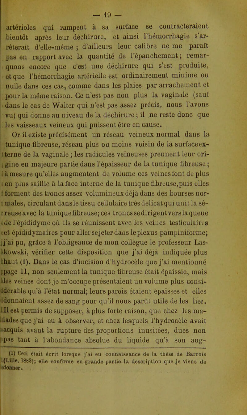 artérioles qui rampent à sa surface se contracteraient bientôt après leur déchirure, et ainsi l’hémorrhagie s ar- rêterait d’elle-même ; d’ailleurs leur calibre ne me paraît pas eu rapport avec la quantité de l’épanchement; remar- quons encore que c’est une déchirure qui s’est produite, et que l’hémorrhagie artérielle est ordinairement minime ou nulle dans ces cas, comme dans les plaies par arrachement, et pour la même raison. Ce n’est pas non plus la vaginale (saul dans le cas de Walter qui n’est pas assez précis, nous l’avons vu) qui donne au niveau de la déchirure ; il ne reste donc que les vaisseaux veineux qui puissent être en cause. Or il existe précisément un réseau veineux normal dans la tunique fibreuse, réseau plus ou moins voisin de la surfaceex- l terne de la vaginale ; les radicules veineuses prennent leur ori- , gine en majeure partie dans l’épaisseur de la tunique fibreuse ; ; à mesure qu’elles augmentent de volume ces veinesfont de plus ■en plus saillie à la face interne de la tunique fibreuse,puis elles : forment des troncs assez volumineux déjà dans des bourses nor- males, circulant dansle tissu cellulaire très délicat qui unit la sé- .reuseavec la tunique fibreuse; ces troncs se dirigent vers la queue del’épididyme où ils se réunissent avec les veines testiculaiiv s < et épididymaires pour allersejeter dans le plexus pampiniforme; ij’ai pu, grâce à l’obligeance de mon collègue le professeur Las- ■kowski, vérifier cette disposition que j’ai déjà indiquée plus ..haut (1). Dans le cas d’incision d’hydrocèle que j'ai mentionné ;page 11, non seulement la tunique fibreuse était épaissie, mais lies veines dont je m’occupe présentaient un volume plus cousi- .dérable qu’à l’état normal; leurs parois étaient épaisses et elles donnaient assez de sang pour qu’il nous parût utile de les lier. ■ Il est permis de supposer, à plus forte raison, que chez les ma- lades que j’ai eu à observer, et chez lesquels l’hydrocèle avait acquis avant la rupture des proportions inusitées, dues non i pas tant à l abondance absolue du liquide qu’à son aug- (1) Ceci était écrit lorsque j'ai eu connaissance de la thèse de Barrois (Lille, 18»2); elle confirme en grande partie la description que je viens de ^donner.