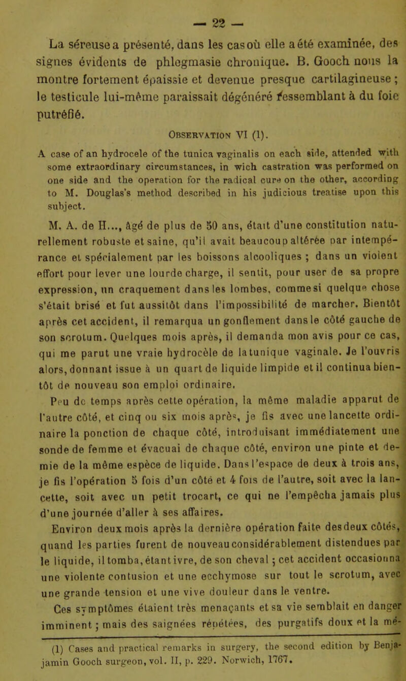 La sémisea présenté,dans les casoù elle aété examinée, des signes évidents de phlegmasie chronique. B. Gooch nous la montre fortement épaissie et devenue presque cartilagineuse ; le testicule lui-même paraissait dégénéré Ressemblant à du foie putréfié. Observation VI (1). A case of an hydrocele of the tunica vaginalis on each sirle, attended with some extraordinary circumstances, in wich castration was performed on one side and the operation for the radical cure on the other, according to M. Douglas's method described in his judicious treatise upon this subject. M. A. de H..., âgé de plus de 50 ans, était d’une constitution natu- rellement robuste et saine, qu’il avait beaucoup altérée oar intempé- rance et spécialement par les boissons alcooliques ; dans un violent effort pour lever une lourde charge, il sentit, pour user de sa propre expression, un craquement dans les lombes, commesi quelque chose s’était brisé et fut aussitôt dans l’impossibilité de marcher. Bientôt après cet accident, il remarqua un gonflement dans le côté gauche de son scrotum. Quelques mois après, il demanda mon avis pour ce cas, qui me parut une vraie hydrocèle de latunique vaginale. Je l’ouvris alors, donnant issue à un quart de liquide limpide et il continua bien- tôt de nouveau son emploi ordinaire. Peu de temps aorès cette opération, la même maladie apparut de l'autre côté, et cinq ou six mois après je fis avec une lancette ordi- naire la ponction de chaque côté, introduisant immédiatement une sonde de femme et évacuai de chaque côté, environ une pinte et de- mie de la môme espèce de liquide. Dans l’espace de deux à trois ans, je fis l’opération 5 fois d’un côté et 4 fois de l’autre, soit avec la lan- cette, soit avec un petit trocart, ce qui ne l’empêcha jamais plus d’une journée d’aller à ses affaires. Environ deux mois après la dernière opération faite desdeux côtés, quand les parties furent de nouveauconsidérablement distendues par le liquide, il tomba,étantivre, de son cheval 5 cet accident occasionna une violente contusion et une ecchymose sur tout le scrotum, avec une grande tension et une vive douleur dans le ventre. Ces sTmptômes étaient très menaçants et sa vie semblait en danger imminent ; mais des saignées répétées, des purgatifs doux et la me- (1) Cases and practical remarks in surgery, the second édition by Benja- jamin Gooch surgeon, vol. II, p. 229. Norwich, 1767.