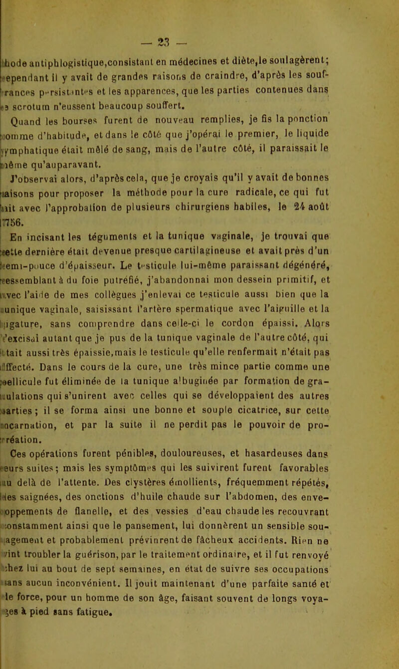 diode antiphlogistique,consistant en médecines et diète,le soulagèrent; •ependant il y avait de grandes raisons de craindre, d’après les souf- rances p-rsist.mb's et les apparences, que les parties contenues dans (3 scrotum n'eussent beaucoup souffert. Quand les bourses furent de nouveau remplies, je fis la ponction omme d’habitude, et dans le côté que j’opérai le premier, le liquide emphatique était mêlé de sang, mais de l’autre côté, il paraissait le inôme qu’auparavant. J’observai alors, d’après cela, que je croyais qu’il y avait de bonnes liaisons pour proposer la méthode pour la cure radicale, ce qui fut fait avec l’approbation de plusieurs chirurgiens habiles, le 24 août (7756. En incisant les téguments et la tunique vaginale, je trouvai que :eetle dernière était devenue presque cartilagineuse et avait près d’un leemi-pouce d’épaisseur. Le testicule lui-même paraissant dégénéré, réassemblant à du foie putréfié, j’abandonnai mon dessein primitif, et r.vec l’aide de mes collègues j'enlevai ce testicule aussi bien que la unique vaginale, saisissant l’artère spermatique avec l’aiguille et la ligature, sans comprendre dans celle-ci le cordon épaissi. Alors •'excisai autant que je pus de la tunique vaginale de l’autre côté, qui >i tait aussi très épaissie,mais le testicule qu’elle renfermait n’était pas i.'ffecté. Dans le cours de la cure, une très mince partie comme une paellicule fut éliminée de la tunique albuginée par formation de gra- i.ulations qui s’unirent avec celles qui se développaient des autres parties; il se forma ainsi une bonne et souple cicatrice, sur cette [incarnation, et par la suite il ne perdit pas le pouvoir de pro- création. Ces opérations furent pénibles, douloureuses, et hasardeuses dans ^eurs suites; mais les symptômes qui les suivirent furent favorables au delà de l’attente. Des clystères émollients, fréquemment répétés, I les saignées, des onctions d’huile chaude sur l’abdomen, des enve- oppements de flanelle, et des vessies d’eau chaude les recouvrant lonstamment ainsi que le pansement, lui donnèrent un sensible sou- agement et probablement prévinrent de fâcheux accidents. Rien ne vint troubler la guérison, par le traitement ordinaire, et il fut renvoyé :hez lui au bout de sept semaines, en état de suivre ses occupations sans aucun inconvénient. Il jouit maintenant d’une parfaite santé et le force, pour un homme de son âge, faisant souvent de longs voya- ges à pied «ans fatigue.