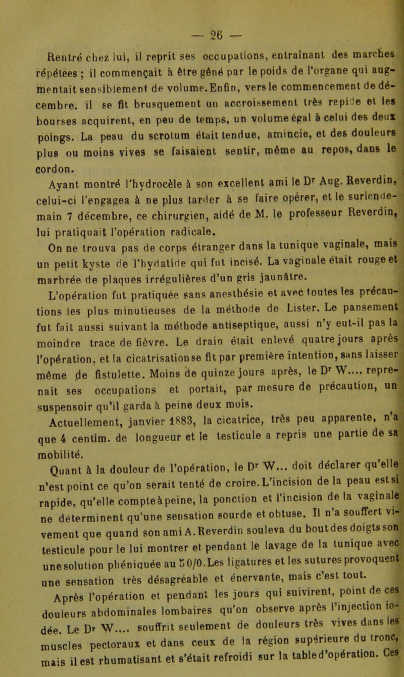 Rentré chez lui, il reprit ses occupations, entraînant des marches répétées ; il commençait à être gêné par le poids de l’organe qui aug- mentait sensiblement de volume.Enfin, vers le commencement de dé- cembre. il se fit brusquement un accroissement très repide et les bourses acquirent, en peu de temps, un volume égal à celui des deux poings. La peau du scrotum était tendue, amincie, et de6 douleurs plus ou moins vives se faisaient sentir, même au repos, dans le cordon. Ayant montré l’hydrocèle à son excellent ami le Dr Aug. Reverdin, celui-ci l’engagea à ne plus tarder à se faire opérer, et le surlende- main 7 décembre, ce chirurgien, aidé de M. le professeur Reverdin, lui pratiquait l’opération radicale. On ne trouva pas de corps étranger dans la tunique vaginale, mais un petit kyste de l’hydatide qui fut incisé. La vaginale était rouge et marbrée de plaques irrégulières d’un gris jaunâtre. L’opération fut pratiquée sans anesthésie et avec toutes les précau- tions les plus minutieuses de la méthode de Lister. Le pansement fut fait aussi suivant la méthode antiseptique, aussi n y eut-il pas la moindre trace de fièvre. Le drain était enlevé quatre jours après l’opération, et la cicatrisationse fit par première intention, sans laisser même de fistuiette. Moins de quinze jours après, le Dr W.... repre- nait ses occupations et portait, par mesure de précaution, un suspensoir qu’il garda à peine deux mois. Actuellement, janvier 1883, la cicatrice, très peu apparente, n’a que 4 centim. de longueur et le testicule a repris une partie de sa mobilité. Quant à la douleur de l’opération, le Dr W... doit déclarer qu’elle n’est point ce qu’on serait tenté de croire. L’incision delà peau est si rapide, qu’elle compteàpeine, la ponction et l’incision de la vaginale ne déterminent qu’une sensation sourde et obtuse. Il n’a souffert vi- vement que quand son ami A. Reverdin souleva du bout des doigts son testicule pour le lui montrer et pendant le lavage de la tunique avec une solution phéniquée au K 0/0. Les ligatures et les sutures provoquent une sensation très désagréable et énervante, mais c’est tout. Après l’opération et pendant les jours qui suivirent, point de ces douleurs abdominales lombaires qu’on observe après l’injection io- dée Le Dr W.... souffrit seulement de douleurs très vives dans les muscles pectoraux et dans ceux de la région supérieure du tronc, mais il est rhumatisant et s’était refroidi sur la table d’opération. Ces