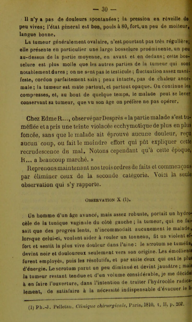 Il n’y a pas de douleurs spontanées; la pression en réveille de peu vives; l’état général est bon, pouls à 80, fort,un peu de moiteur, langue bonne. La tumeur généralement ovalaire, n’est pourtant pas très régulière; elle présente en particulier une large bosselure proéminente, un peu au-dessus de la partie moyenne, en avant et en dedans; cette bos- selure est plus molle que les autres parties de la tumeur qui sont notablementdures ; on ne sent pas le testicule ; fluctuation assez mani- feste, cordon parfaitement sain; peau intacte, pas de chaleur anor- male ; la tumeur est mate partout, et partout opaque. On continue les compresses, et, au bout de quelque temps, le malade peut se lever conservant sa tumeur, que vu son âge on préfère ne pas opérer. Chez Edme R..., observé par Desprès «la partie malade s’est tu- méfiée et a pris une teinte violacée ecchymotique de plus en plus foncée, sans que le malade ait éprouvé aucune douleur, reçu aucun coup, ou fait le moindre effort qui pût expliquer cette recrudescence du mal. Notons cependant quà cette époque, R... a beaucoup marché. » Reprenons maintena nt nos trois ordres de faits et commençons par éliminer ceux de la seconde catégorie. Voici la seul^ observation qui s’y rapporte. Observation X (1). Un homme d’un âge avancé, mais assez robuste, portait un hydro- cèle de la tunique vaginale du côté gauche; la tumeur, qui ne tai- sait que des progrès lents, n’incommodait aucunement le malade, lorsque celui-ci, voulant aider à rouler un tonneau, fit un violent ef- fort et sentit la plus vive douleur dans l’aine : Je scrotum se tuméfia, devint noir et douloureux seulement vers son origine. Les émollients furent employés, puis les résolutifs, et par suite c’eux qui ont le plul d’énergie. Le scrotum parut un peu diminué et devint jaunâtre ; mai! la tumeur restant tendue et d’un volume considérable, je me décidai à en faire l’ouverture, dans l’intention de traiter l’hydrocèle radica- lement, de satisfaire à la nécessité indispensable d’évacuer le U- (1) Ph.-O. Pelletan. Clinique chirurgicale, Paris, 1810, t. II, p. 202