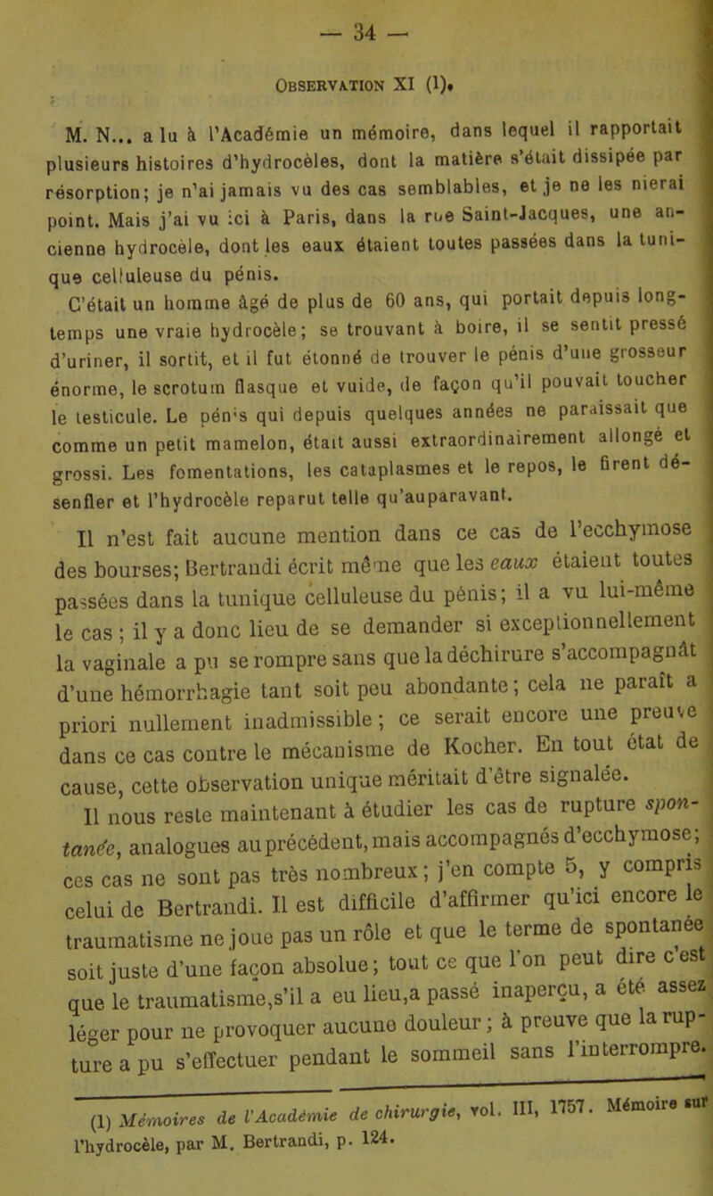 Observation XI (1). M. N... a lu à l’Académie un mémoire, dans lequel il rapportait plusieurs histoires d’hydrocèles, dont la matière s était dissipée par résorption; je n’ai jamais vu des cas semblables, et je ne les nierai point. Mais j’ai vu ici à Paris, dans la rue Saint-Jacques, une an- cienne hydrocèle, dont les eaux étaient toutes passées dans la tuni- que celluleuse du pénis. C’était un homme âgé de plus de 60 ans, qui portait depuis long- temps une vraie hydrocèle; se trouvant à boire, il se sentit pressé d’uriner, il sortit, et il fut étonné de trouver le pénis d’une grosseur énorme, le scrotum flasque et vuide, de façon qu’il pouvait toucher le testicule. Le pérrs qui depuis quelques années ne paraissait que comme un petit mamelon, était aussi extraordinairement allongé et grossi. Les fomentations, les cataplasmes et le repos, le firent de- senfler et l’hydrocèle reparut telle qu’auparavant. Il n’est fait aucune mention dans ce cas de l’ecchymose des bourses; Bertrandi écrit même que les eaux étaient toutes passées dans la tunique celluleuse du pénis; il a vu lui-même le cas ; il y a donc lieu de se demander si exceptionnellement la vaginale a pu se rompre sans que la déchirure s’accompagnât j d’une hémorrhagie tant soit peu abondante; cela ne paraît a priori nullement inadmissible; ce serait encore une preuve dans ce cas contre le mécanisme de Kocher. En tout état de cause, cette observation unique méritait d être signalée. Il nous reste maintenant à étudier les cas de rupture spon- tanée, analogues au précédent, mais accompagnés d’ecchymose; ces cas ne sont pas très nombreux; j’en compte 5, y compris celui de Bertrandi. Il est difficile d’affirmer qu’ici encore le traumatisme ne joue pas un rôle et que le terme de spontanée soit juste d’une façon absolue; tout ce que l’on peut dire c est que le traumatisme,s’il a eu lieu,a passé inaperçu, a été assez léger pour ne provoquer aucune douleur; à preuve que la rup- ture a pu s’effectuer pendant le sommeil sans l’interrompre. (1) Mémoires de l'Académie de chirurgie, roi. III, 1151- Mémoire «aï l’hydrocèle, par M. Bertrandi, p. 124.