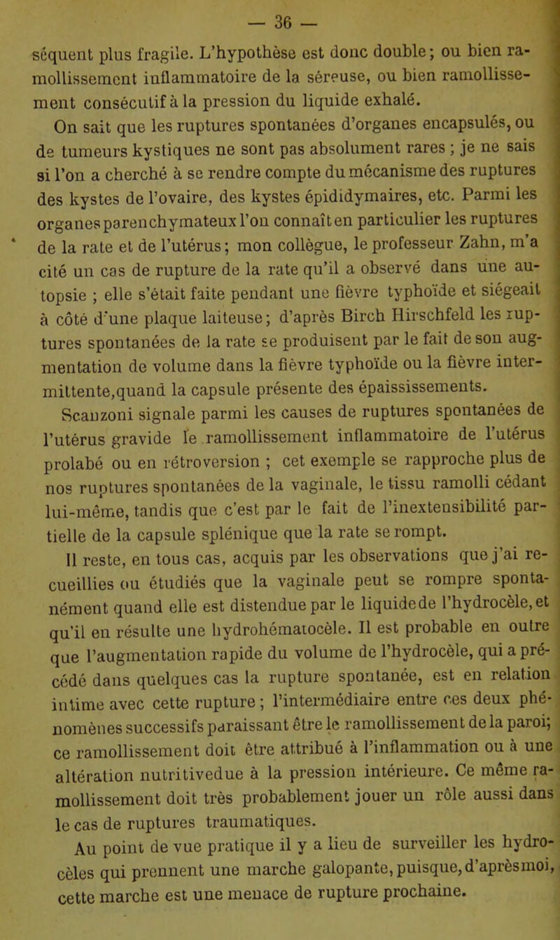 séquent plus fragile. L’hypothèse est donc double; ou bien ra- mollissement inflammatoire de la séreuse, ou bien ramollisse- ment consécutif à la pression du liquide exhalé. On sait que les ruptures spontanées d’organes encapsulés, ou de tumeurs kystiques ne sont pas absolument rares ; je ne sais si l’on a cherché à se rendre compte du mécanisme des ruptures des kystes de l’ovaire, des kystes épididymaires, etc. Parmi les organes parenchymateux l’on connaîten particulier les ruptures de la rate et de l’utérus ; mon collègue, le professeur Zahn, m a cité un cas de rupture de la rate qu’il a observé dans une au- topsie ; elle s’était faite pendant une fièvre typhoïde et siégeait à côté d'une plaque laiteuse ; d’après Birch Ilirschfeld les rup- tures spontanées de la rate se produisent par le fait de son aug- mentation de volume dans la fièvre typhoïde ou la fièvre inter- mittente,quand la capsule présente des épaississements. Scanzoni signale parmi les causes de ruptures spontanées de l’utérus gravide le ramollissement inflammatoire de 1 utérus prolabé ou en rétroversion ; cet exemple se rapproche plus de nos ruptures spontanées de la vaginale, le tissu ramolli cédant lui-même, tandis que c’est par le fait de l’inextensibilité par- tielle de la capsule splénique que la rate se rompt. 11 reste, en tous cas, acquis par les observations que j’ai re- cueillies ou étudiés que la vaginale peut se rompre sponta- nément quand elle est distendue par le liquide de l’hydrocèle, et qu’il en résulte une hydrohématocèle. Il est probable en outre que l’augmentation rapide du volume de l’hydrocèle, qui a pré- cédé dans quelques cas la rupture spontanée, est en relation intime avec cette rupture ; l’intermédiaire entre ces deux phé- nomènes successifs paraissant être le ramollissement delà paroi; ce ramollissement doit être attribué à l’inflammation ou à une altération nutritivedue à la pression intérieure. Ce même ra- mollissement doit très probablement jouer un rôle aussi dans le cas de ruptures traumatiques. Au point de vue pratique il y a lieu de surveiller les hydro- cèles qui prennent une marche galopante, puisque, d’aprèsmoi, cette marche est une menace de rupture prochaine.