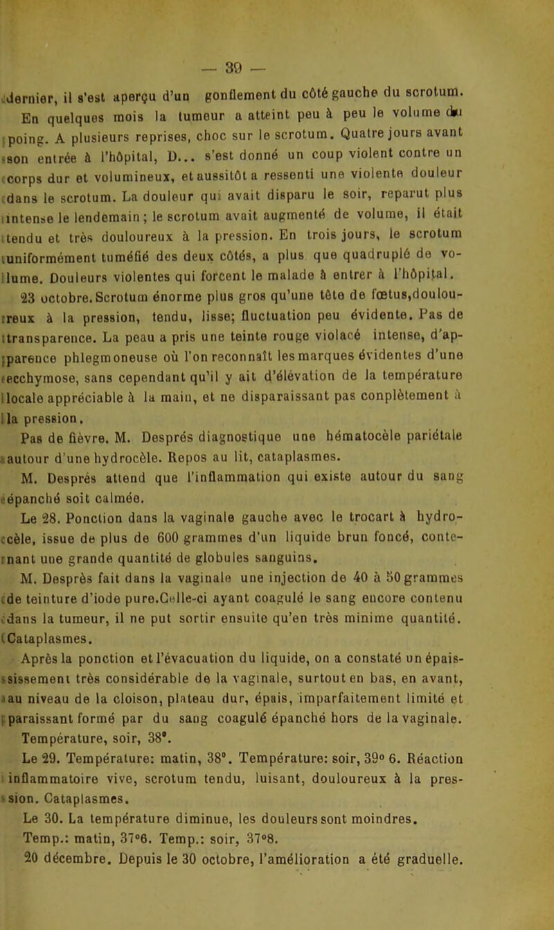 dernier, il s’est aperçu d’un gonflement du côté gauche du scrotum. En quelques mois la tumeur a atteint peu à peu le volume d*i poing. A plusieurs reprises, choc sur le scrotum. Quatre jours avant -son entrée à l’hôpital, D... s’est donné un coup violent contre un (corps dur et volumineux, et aussitôt a ressenti une violente douleur dans le scrotum. La douleur qui avait disparu le soir, reparut plus nntense le lendemain ; le scrotum avait augmenté de volume, il était tendu et très douloureux à la pression. En trois jours, le scrotum luniformément tuméfié des deux côtés, a plus que quadruplé de vo- lume. Douleurs violentes qui forcent le malade â entrer à l'hôpital. 23 octobre.Scrotum énorme plus gros qu’une tête de fœtus,doulou- reux à la pression, tendu, lisse; fluctuation peu évidente. Pas de ttransparence. La peau a pris une teinte rouge violacé intense, d ap- parence phlegmoneuse où l’on reconnaît les marques évidentes d une ^ecchymose, sans cependant qu’il y ait d’élévation de la température I locale appréciable à la main, et ne disparaissant pas conplètoment à : la pression. Pas de fièvre. M. Després diagnostique une hématocèle pariétale autour d’une hydrocèle. Repos au lit, cataplasmes. M. Després attend que l’inflammation qui existe autour du sang ‘épanché soit calmée. Le 28. Ponction dans la vaginale gauche avec le trocart îi hydro- ccèle, issue de plus de 600 grammes d’un liquide brun foncé, conte- rnant une grande quantité de globules sanguins. M. Desprès fait dans la vaginale une injection de 40 à 50 grammes de teinture d’iode pure.Celle-ci ayant coagulé le sang encore contenu dans la tumeur, il ne put sortir ensuite qu’en très minime quantité. (Cataplasmes. Après la ponction et l’évacuation du liquide, on a constaté un épais- >sissemeni très considérable de la vaginale, surtout en bas, en avant, au niveau de la cloison, plateau dur, épais, imparfaitement limité et paraissant formé par du sang coagulé épanché hors de la vaginale. Température, soir, 38’. Le 29. Température: matin, 38°. Température: soir, 39° 6. Réaction inflammatoire vive, scrotum tendu, luisant, douloureux à la pres- sion. Cataplasmes. Le 30. La température diminue, les douleurs sont moindres. Temp.: matin, 37°6. Temp.: soir, 37°8. 20 décembre. Depuis le 30 octobre, l’amélioration a été graduelle.