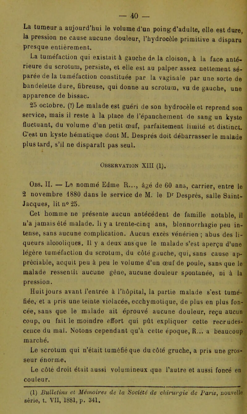 La tumeur a aujourd’hui le volume d'un poing d’adulte, elle est dure, la pression ne cause aucune douleur, l’hydrocèle primitive a disparu presque entièrement. La tuméfaction qui existait à gauche de la cloison, à la face anté- rieure du scrotum, persiste, et elle est au palper assez nettement sé- parée de la tuméfaction constituée par la vaginale par une sorte de bandelette dure, fibreuse, qui donne au scrotum, vu de gauche, une apparence de bissac. 25 octobre. (?) Le malade est guéri de son hydrocèle et reprend son service, mais il reste à la place de l’épanchement de sang un kyste fluctuant, du volume d’un petit œuf, parfaitement limité et distinct. C’est un kyste hématique dont M. Després doit débarrasser le malade plus tard, s’il ne disparaît pas seul. Observation XIII (1). Obs. II. — Le nommé Edme R..., âgé de 60 ans, carrier, entre le 2 novembre 1880 dans le service de M. le Dr Després, salle Saint- Jacques, litn°25. Cet homme ne présente aucun antécédent de famille notable, il n’a jamais été malade. Ii y a trente-cinq ans, blennorrhagie peu in- tense, sans aucune complication. Aucun excès vénérien ; abus des li- queurs alcooliques. Il y a deux ans que le malade s’est aperçu d’une légère tuméfaction du scrotum, du côté gauche, qui, sans cause ap- préciable, acquit peu à peu le volume d’un œuf de poule, sans que le malade ressentit aucune gène, aucune douleur spontanée, ni à la pression. Huitjours avant l’entrée à l’hôpital, la partie malade s'est tumé- fiée, et a pris une teinte violacée, ecchymotique, de plus en plus fon- cée, sans que le malade ait éprouvé aucune douleur, reçu aucun coup, ou fait le moindre effort qui pût expliquer cette recrudes- cence du mal. Notons cependant qu’à cette époque, R... a beaucoup marché. Le scrotum qui n’était tuméfié que du côté gruche, a pris une gros- seur énorme. Le côté droit était aussi volumineux que l’autre et aussi foncé en couleur. (1) Bulletins et Mémoires de la Société de chirurgie de Paris, nouvelle série, t. VII, 1881, p. 341.