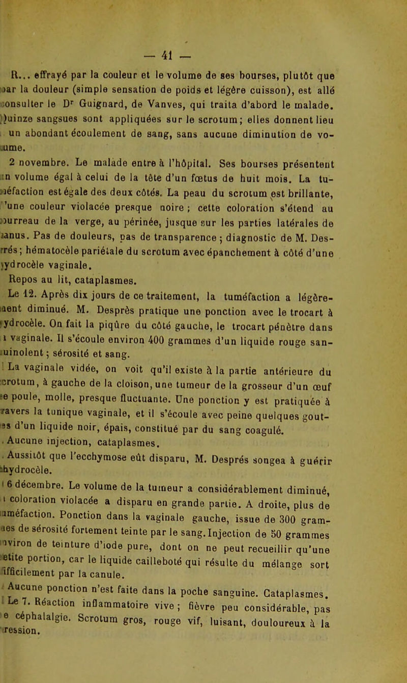 R... effrayé par la couleur et le volume de ses bourses, plutôt que >ar la douleur (simple sensation de poids et légère cuisson), est allé mnsulter le Dr Guignard, de Vanves, qui traita d’abord le malade. Quinze sangsues sont appliquées sur le scrotum; elles donnent lieu un abondant écoulement de sang, sans aucune diminution de vo- lume. 2 novembre. Le malade entre à l’hôpital. Ses bourses présentent i:n volume égal à celui de la tête d’un fœtus de huit mois. La tu- méfaction est égale des deux côtés. La peau du scrotum est brillante, 'une couleur violacée presque noire; cette coloration s’étend au murreau de la verge, au périnée, jusque sur les parties latérales de janus. Pas de douleurs, pas de transparence ; diagnostic de M. Des- rrés; hématocèle pariétale du scrotum avec épanchement à côté d’une jydrocèle vaginale. Repos au lit, cataplasmes. Le 12. Après dix jours de ce traitement, la tuméfaction a légère- ment diminué. M. Desprès pratique une ponction avec le trocart à >ydrocèle. On fait la piqûre du côté gauche, le trocart pénètre dans i vaginale. Il s écoule environ 400 grammes d’un liquide rouge san- iuinolent ; sérosité et sang. La vaginale vidée, on voit qu’il existe à la partie antérieure du crotum, à gauche de la cloison, une tumeur de la grosseur d’un œuf e poule, molle, presque fluctuante. Une ponction y est pratiquée à ravers la tunique vaginale, et il s’écoule avec peine quelques goût- as d un liquide noir, épais, constitué par du sang coagulé. . Aucune injection, cataplasmes. Aussitôt que l’ecchymose eût disparu, M. Després songea à guérir abydrocôle. i 6 décembre. Le volume de la tumeur a considérablement diminué, i coloration violacée a disparu en grande partie. A droite, plus de araefaction. Ponction dans la vaginale gauche, issue de 300 gram- aes de sérosité fortement teinte par le sang. Injection de 50 grammes ■aviron de teinture d’iode pure, dont on ne peut recueillir qu’une ;»tite portion, car le liquide cailleboté qui résulte du mélange sort ifficilement par la canule. Aucune ponction n’est faite dans la poche sanguine. Cataplasmes. ■ Le 7. Réaction inflammatoire vive ; fièvre peu considérable, pas e céphalalgie. Scrotum gros, rouge vif, luisant, douloureux à la