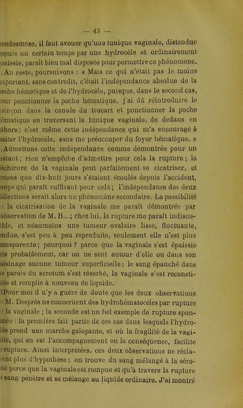 mdosmose, il faut avouer qu’une tunique vaginale, distendue . jpuis un certain tomps par une hydrocèle et ordinairement jaissie, paraît bien mal disposée pour permettre ce phénomène. Au reste, poursuivons : « Mais ce qui n’était pas le moins important, sans contredit, c’était l’indépendance absolue de la nche hémotique et de l’hydrocèle, puisque, dans le second cas, jour ponctionner la poche hématique, j'ai dû réintroduire le uneon dans la canule du trocart et ponctionner la poche ématiquo en traversant la tunique vaginale, de dedans en ohors ; c’est même cette indépendance qui m’a encouragé à aiter l’hydrocèle, sans me préoccuper du foyer hématique. » .Admettons cette indépendance comme démontrée pour un estant; rien n’empêche d’admettre pour cela la rupture; la «chirure de la vaginale peut parfaitement se cicatriser, et ntons que dix-huit jours s’étaient écoulés depuis l’accident, ■impsqui paraît suffisant pour cela; l’indépendance des deux élections serait alors un phénomène secondaire. La possibilité : la cicatrisation de la vaginale me paraît démontrée par observation de M. B...; chez lui, la rupture me paraît indiscu- 1 ble, et néanmoins une tumeur ovalaire lisse, fluctuante, ndue, s’est peu à peu reproduite, seulement elle n’est plus nnsparente; pourquoi? parce que la vaginale s’est épaissie ®s probablement, car on ne sent autour d’elle ou dans son oisinage aucune tumeur superficielle ; le sang épanché dans <3 parois du scrotum s’est résorbé, la vaginale s’est reconsti- tue et remplie à nouveau de liquide. '.Pour moi il n’y a guère de doute que les deux observations • M. Desprôs ne concernent.des hydrohématocèles par rupture ! la vaginale ; la seconde est un bel exemple de rupture spon- : née : la première fait partie do ces cas dans lesquels l’hydro- le prend une marche galopante, et où la fragilité de la vagi- de, qui en est l’accompagnement ou la conséquence, facilite : rupture. Ainsi interprétées, ces deux observations ne récla- entplus d’hypothèse; on trouve du sang mélangé à la séro- •té parce que la vaginale est rompue et qu’à travers la rupture sang pénètre et se mélange au liquide ordinaire. J’ai montré