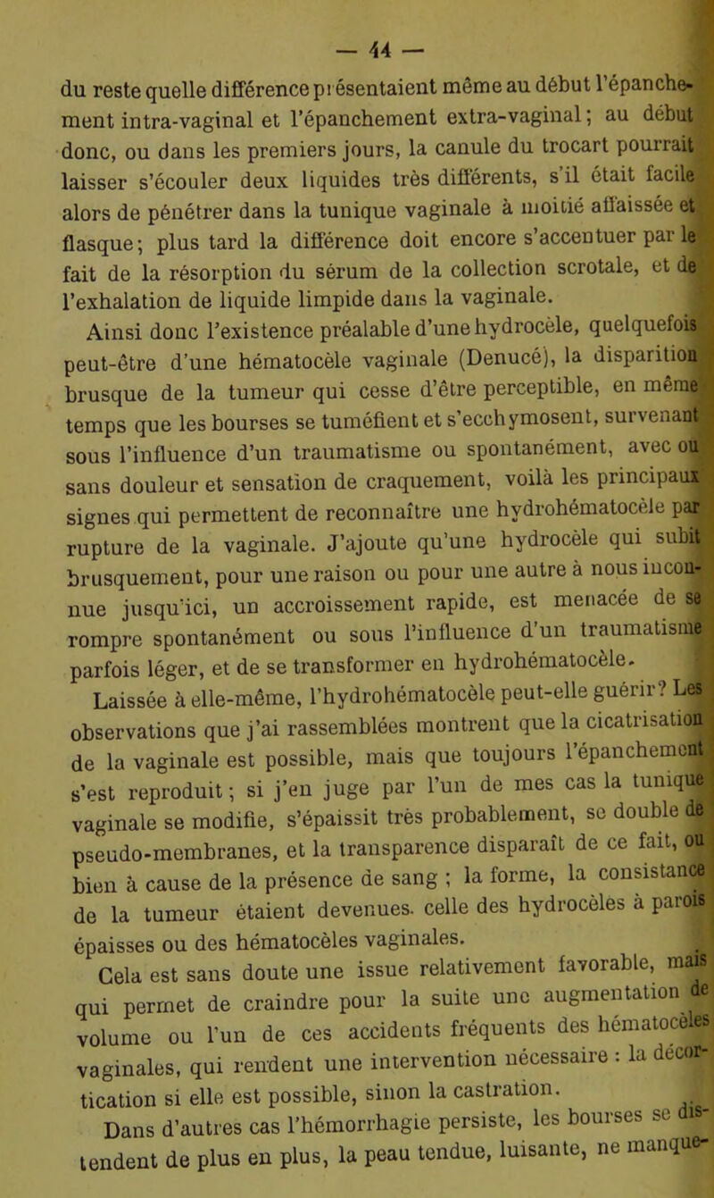 du reste quelle différence présentaient même au début l’épanche- ment intra-vaginal et l’épanchement extra-vaginal; au début donc, ou dans les premiers jours, la canule du trocart pourrait laisser s’écouler deux liquides très différents, s il était facile J alors de pénétrer dans la tunique vaginale à moitié a baissée et flasque; plus tard la différence doit encore s’accentuer par le fait de la résorption du sérum de la collection scrotale, et de l’exhalation de liquide limpide dans la vaginale. Ainsi donc l’existence préalable d’une hydrocèle, quelquefois^ peut-être d’une hématocèle vaginale (Denucé), la disparition brusque de la tumeur qui cesse d’être perceptible, en même' temps que les bourses se tuméfient et s ecchymosent, survenaifl sous l’influence d’un traumatisme ou spontanément, avec ou sans douleur et sensation de craquement, voilà les principaux signes qui permettent de reconnaître une hvdrohématocèle pafl rupture de la vaginale. J’ajoute qu’une hydrocèle qui subi® brusquement, pour une raison ou pour une autre à nous incon- nue jusqu’ici, un accroissement rapide, est menacée de se rompre spontanément ou sous l’influence d un traumatisni® parfois léger, et de se transformer en hydrohématocèle. J Laissée à elle-même, l’hydrohématocèle peut-elle guérir? Les observations que j’ai rassemblées montrent que la cicatrisation de la vaginale est possible, mais que toujours l’épanchemoflt ■ s’est reproduit; si j’en juge par l’un de mes cas la tumqul vaginale se modifie, s’épaissit très probablement, se double de pseudo-membranes, et la transparence disparaît de ce fait, o|j bien à cause de la présence de sang ; la forme, la consistance de la tumeur étaient devenues, celle des hydrocèles à parois | épaisses ou des hématocèles vaginales. Cela est sans doute une issue relativement favorable, ma®; qui permet de craindre pour la suite une augmentation de volume ou l’un de ces accidents fréquents des hématocel| vaginales, qui rendent une intervention nécessaire : la décor- tication si elle est possible, sinon la castration. Dans d’autres cas l’hémorrhagie persiste, les bourses se di - tendent de plus en plus, la peau tendue, luisante, ne manque-