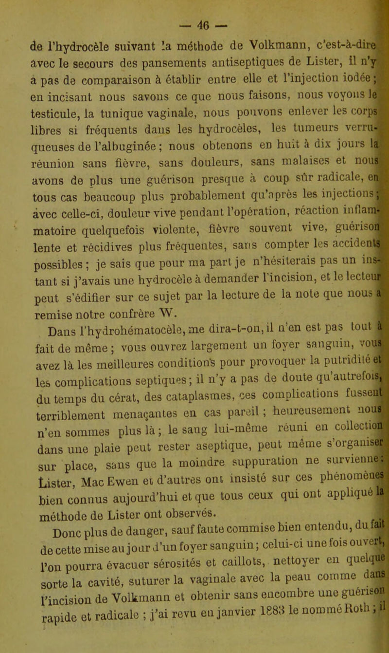 de l’hydrocèle suivant la méthode de Volkmann, c’est-à-dire/ avec le secours des pansements antiseptiques de Lister, il n’y a pas de comparaison à établir entre elle et l’injection iodée; en incisant nous savons ce que nous faisons, nous voyons le testicule, la tunique vaginale, nous pouvons enlever les corps libres si fréquents dans les hydrocèles, les tumeurs verni* queuses de l’albuginée ; nous obtenons en huit à dix jours la réunion sans fièvre, sans douleurs, sans malaises et nous avons de plus une guérison presque à coup sûr radicale, en , tous cas beaucoup plus probablement qu’après les injections* avec celle-ci, douleur vive pendant l’opération, réaction inflam- matoire quelquefois violente, fièvre souvent vive, guérison lente et récidives plus fréquentes, sans compter les accident® possibles ; je sais que pour ma part je n’hésiterais pas un ins- tant si j’avais une hydrocèle à demander 1 incision, et le lecteu® peut s’édifier sur ce sujet par la lecture de la note que nous a remise notre confrère W. Dans l’hydrohématocèle, me dira-t-on, il n’en est pas tout {H fait de même ; vous ouvrez largement un foyer sanguin, vous avez là les meilleures condition^ pour provoquer la putridité et les complications septiques; il n’y a pas de doute qu’autrefois, du temps du cérat, des cataplasmes, ces complications fusseq» terriblement menaçantes en cas pareil ; heureusement nous n’en sommes plus là ; le sang lui-même réuni en collection*! dans une plaie peut rester aseptique, peut même s’organiser sur place, sans que la moindre suppuration ne survienne: Lister, Mac Ewen et d’autres ont insisté sur ces phénomènes bien connus aujourd’hui et que tous ceux qui ont appliqué méthode de Lister ont observés. Donc plus de danger, sauf faute commise bien entendu, du fait de cette mise au jour d’un foyer sanguin; celui-ci une fois ouvert,, l’on pourra évacuer sérosités et caillots, nettoyer en queqV sorte la cavité, suturer la vaginale avec la peau comme dans l’incision de Volkmann et obtenir sans encombre une guérison rapide et radicale ; j’ai revu en janvier 1883 le nommé Roth ; i