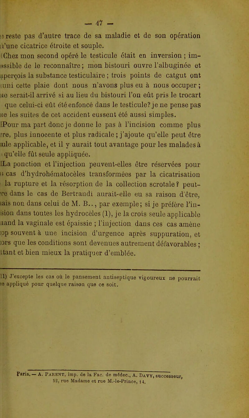 : reste pas d’autre trace de sa maladie et de son opération l’une cicatrice étroite et souple. Chez mon second opéré le testicule était en inversion ; im- sssible de le reconnaître ; mon bistouri ouvre l’albuginée et aperçois la substance testiculaire ; trois points de catgut ont uni cette plaie dont nous n’avons plus eu à nous occuper ; :ie serait-il arrivé si au lieu du bistouri l’on eût pris le trocart que celui-ci eût été enfoncé dans le testicule? je ne pense pas lie les suites de cet accident eussent été aussi simples. [Pour ma part donc je donne le pas à l’incision comme plus ; re, plus innocente et plus radicale ; j’ajoute qu’elle peut être iule applicable, et il y aurait tout avantage pour les malades à qu’elle fût seule appliquée. ILa ponction et l’injection peuvent-elles être réservées pour >> cas d’hydrohématocèles transformées par la cicatrisation la rupture et la résorption de la collection scrotale? peut- •ce dans le cas de Bertrandi aurait-elle eu sa raison d'être, iais non dans celui de M. B.., par exemple; si je préfère l’in- non dans toutes les hydrocèles (1), je la crois seule applicable ,iand la vaginale est épaissie ; l'injection dans ces cas amène Dp souvent à une incision d’urgence après suppuration, et ors que les conditions sont devenues autrement défavorables ; itant et bien mieux la pratiquer d’emblée. Il) J’excepte les cas où le pansement antiseptique vigoureux ne pourrait :e appliqué pour quelque raison que ce soit. Paris. — A. Parent, imp. de la Fac. de médec., A. Davy, successeur 52, rue Madame et rue M.-le-Prince, 14.