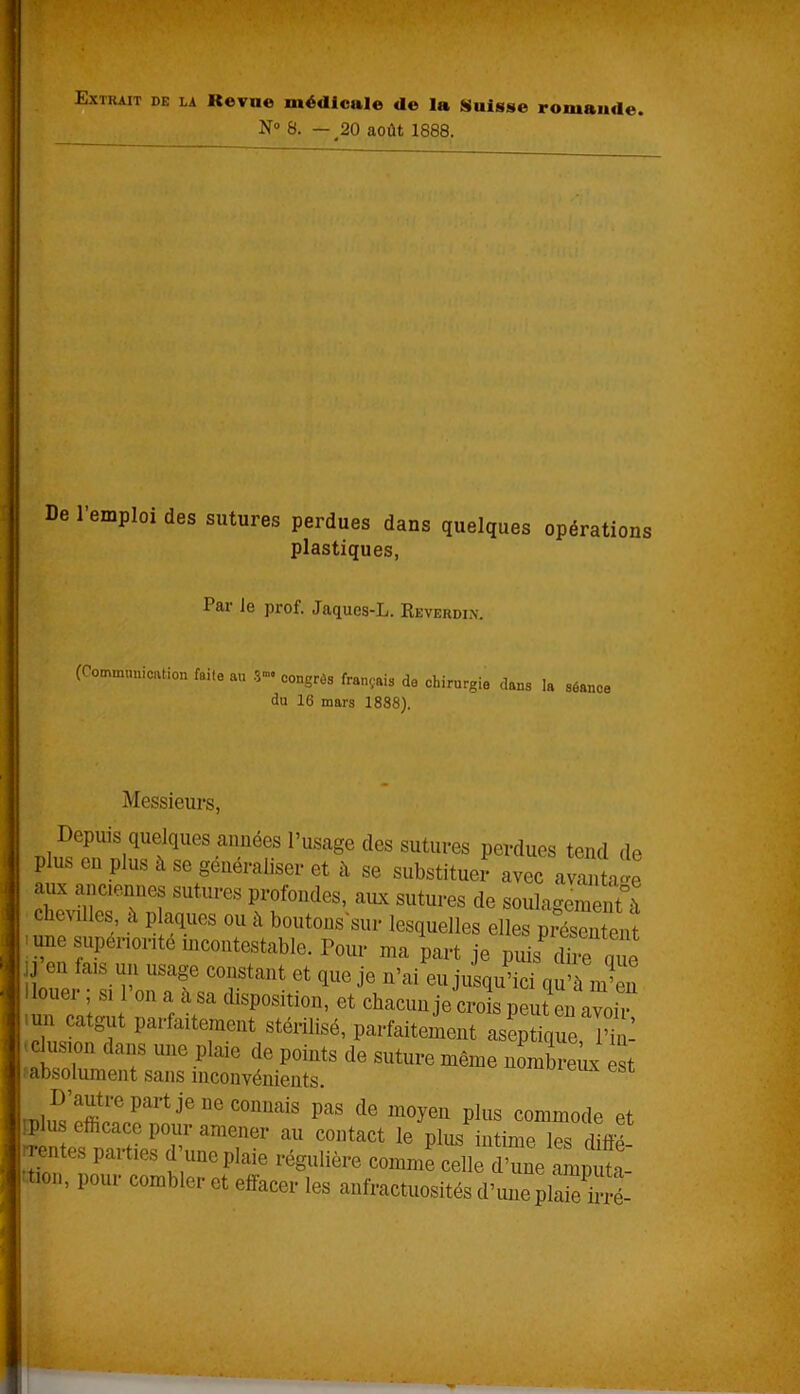 Extrait de la Itevue médicale de la Suisse romande. N° 8. — 20 août 1888. De l’emploi des sutures perdues dans quelques opérations plastiques, Par le prof. Jaques-L. Reverdin. (Communication faite au 3- congrès français de chirurgie dans la séance du 16 mars 1888). Messieurs, Depuis quelques années l’usage (les sutures perdues tend d< plus en plus à se généraliser et à se substituer avec avanta* aux anciennes sutures profondes, aux sutures de soulagement^ chevilles, à plaques ou à boutons'sur lesquelles elles présentent une supérior,té incontestable. Pour ma part je puis dire que llm!o ,îaiS p1 USaf co“stant et due je n’ai eu jusqu’ici qu’à m’en ouei , si on a à sa disposition, et chacun je crois peut en avoir imi catgut parfaitement stérilisé, parfaitement aseptique l’iu- i clusioH dans une plaie de points de suture même nombreux est labsolument sans inconvénients. D’autre part je ne connais pas de moyeu plus commode et plus efficace pour amener au contact le plus intime “s diffl rentes parties (1 une plaie régulière comme celle d’une amputa- tion, pour combler et effacer les anfractuosités d’une plaie ireé-