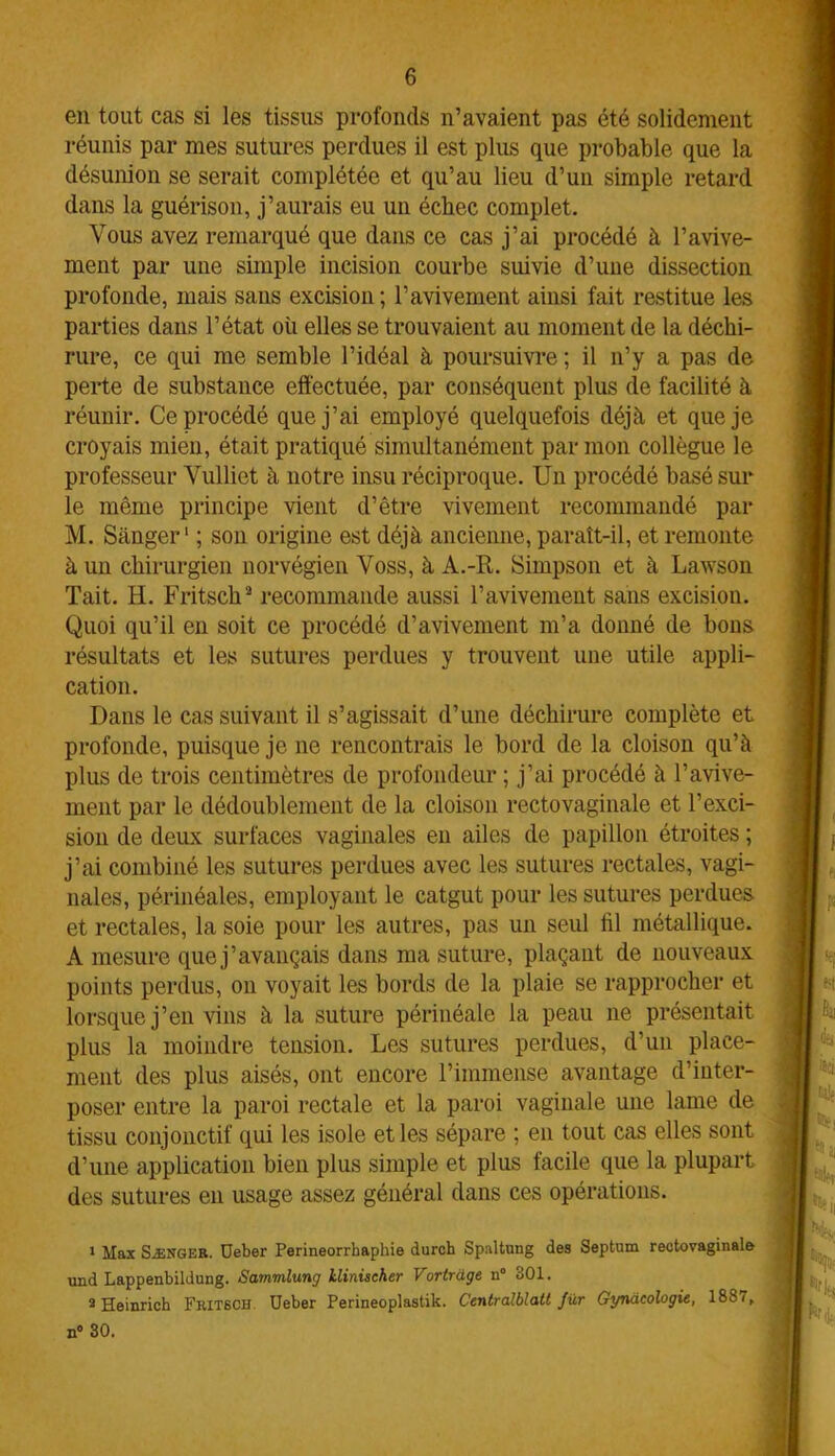 en tout cas si les tissus profonds n’avaient pas été solidement réunis par mes sutures perdues il est plus que probable que la désunion se serait complétée et qu’au lieu d’un simple retard dans la guérison, j’aurais eu un échec complet. Vous avez remarqué que dans ce cas j’ai procédé à l’avive- ment par une simple incision courbe suivie d’une dissection profonde, mais sans excision ; l’avivement ainsi fait restitue les parties dans l’état où elles se trouvaient au moment de la déchi- rure, ce qui me semble l’idéal à poursuivre ; il n’y a pas de perte de substance effectuée, par conséquent plus de facilité à réunir. Ce procédé que j’ai employé quelquefois déjà et que je croyais mien, était pratiqué simultanément par mon collègue le professeur Vulliet à notre insu réciproque. Un procédé basé sur le même principe vient d’être vivement recommandé par M. Sànger1 ; son origine est déjà ancienne, paraît-il, et remonte à un chirurgien norvégien Voss, à A.-R. Simpson et à Lawson Tait. H. Fritsch2 3 recommande aussi l’avivement sans excision. Quoi qu’il en soit ce procédé d’avivement m’a donné de bons résultats et les sutures perdues y trouvent une utile appli- cation. Dans le cas suivant il s’agissait d’une déchirure complète et profonde, puisque je ne rencontrais le bord de la cloison qu’à plus de trois centimètres de profondeur ; j’ai procédé à l’avive- ment par le dédoublement de la cloison rectovaginale et l’exci- sion de deux surfaces vaginales en ailes de papillon étroites ; j’ai combiné les sutures perdues avec les sutures rectales, vagi- nales, périnéales, employant le catgut pour les sutures perdues et rectales, la soie pour les autres, pas un seul fil métallique. A mesure que j’avançais dans ma suture, plaçant de nouveaux points perdus, on voyait les bords de la plaie se rapprocher et lorsque j’en vins à la suture périnéale la peau ne présentait plus la moindre tension. Les sutures perdues, d’un place- ment des plus aisés, ont encore l’immense avantage d’inter- poser entre la paroi rectale et la paroi vaginale une lame de tissu conjonctif qui les isole et les sépare ; en tout cas elles sont d’une application bien plus simple et plus facile que la plupart des sutures en usage assez général dans ces opérations. 1 Max Sænger. Deber Perineorrhaphie durch Spaltung des Septum rectovaginale und Lappenbildung. Sammlung klinischer Vortràge n° 301. 3 Heinrich Fritsch Ueber Perineoplastik. Centralblatt Jür Gynacologie, 1887, n° 30.