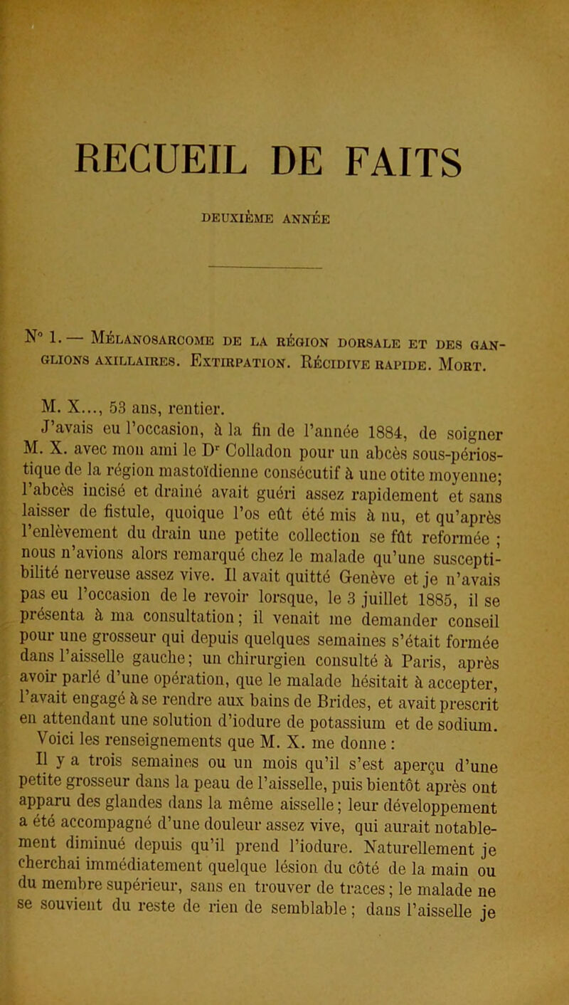 DEUXIÈME ANNÉE 1. MÉLAN08ARC0ME DE DA RÉGION DORSALE ET DES GAN- GLIONS AXILLAIRES. EXTIRPATION. RÉCIDIVE RAPIDE. MoRT. M. X..., 53 ans, rentier. J’avais eu l’occasion, à la fin de l’année 1884, de soigner M. X. avec mon ami le Dr Colladon pour un abcès sous-périos- tique de la région mastoïdienne consécutif à une otite moyenne; 1 abcès incisé et drainé avait guéri assez rapidement et sans laisser de fistule, quoique l’os eût été mis à nu, et qu’après l’enlèvement du drain une petite collection se fût reformée ; nous n’avions alors remarqué chez le malade qu’une suscepti- bilité nei veuse assez vive. Il avait quitté Gfenève et je n’avais Ipas eu l’occasion de le revoir lorsque, le 3 juillet 1885, il se piésenta à ma consultation; il venait me demander conseil pour une grosseur qui depuis quelques semaines s’était formée dans l’aisselle gauche; un chirurgien consulté à Paris, après avoir parlé d’une opération, que le malade hésitait à accepter, l’avait engagé à se rendre aux bains de Brides, et avait prescrit en attendant une solution d’iodure de potassium et de sodium. Voici les renseignements que M. X. me donne : Il y a trois semaines ou un mois qu’il s’est aperçu d’une petite grosseur dans la peau de l’aisselle, puis bientôt après ont apparu des glandes dans la même aisselle ; leur développement a été accompagné d’une douleur assez vive, qui aurait notable- ment diminué depuis qu’il prend l’iodure. Naturellement je cherchai immédiatement quelque lésion du côté de la main ou du membre supérieur, sans en trouver de traces ; le malade ne se souvient du reste de rien de semblable ; dans l’aisselle je