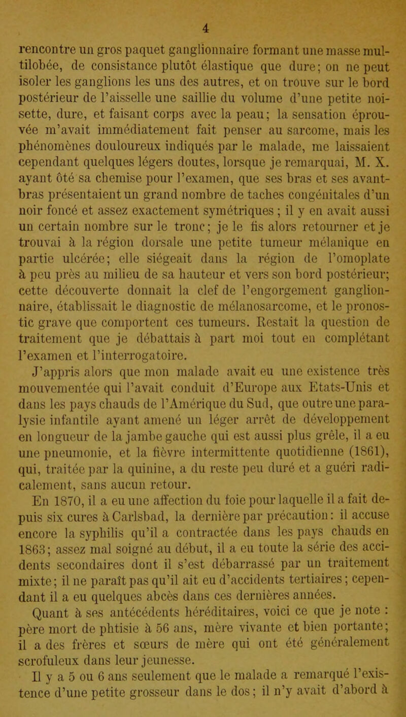 rencontre un gros paquet ganglionnaire formant une masse mul- tilobée, de consistance plutôt élastique que dure; on ne peut isoler les ganglions les uns des autres, et on trouve sur le bord postérieur de l’aisselle une saillie du volume d’une petite noi- sette, dure, et faisant corps avec la peau; la sensation éprou- vée m’avait immédiatement fait penser au sarcome, mais les phénomènes douloureux indiqués par le malade, me laissaient cependant quelques légers doutes, lorsque je remarquai, M. X. ayant ôté sa chemise pour l’examen, que ses bras et ses avant- bras présentaient un grand nombre de taches congénitales d’un noir foncé et assez exactement symétriques ; il y en avait aussi un certain nombre sur le tronc; je le fis alors retourner et je trouvai à la région dorsale une petite tumeur mélanique en partie ulcérée; elle siégeait dans la région de l’omoplate à peu près au milieu de sa hauteur et vers son bord postérieur; cette découverte donnait la clef de l’engorgement ganglion- naire, établissait le diagnostic de mélanosarcome, et le pronos- tic grave que comportent ces tumeurs. Restait la question de traitement que je débattais à part moi tout en complétant l’examen et l’interrogatoire. J’appris alors que mon malade avait eu une existence très mouvementée qui l’avait conduit d’Europe aux Etats-Unis et dans les pays chauds de l’Amérique du Sud, que outre une para- lysie infantile ayant amené un léger arrêt de développement en longueur de la jambe gauche qui est aussi plus grêle, il a eu une pneumonie, et la fièvre intermittente quotidienne (1861), qui, traitée par la quinine, a du reste peu duré et a guéri radi- calement, sans aucun retour. En 1870, il a eu une affection du foie pour laquelle il a fait de- puis six cures à Carlsbad, la dernière par précaution : il accuse encore la syphilis qu’il a contractée dans les pays chauds en 1863 ; assez mal soigné au début, il a eu toute la série des acci- dents secondaires dont il s’est débarrassé par un traitement mixte; il ne paraît pas qu’il ait eu d’accidents tertiaires ; cepen- dant il a eu quelques abcès dans ces dernières années. Quant à ses antécédents héréditaires, voici ce que je note : père mort de phtisie à 56 ans, mère vivante et bien portante; il a des frères et sœurs de mère qui ont été généralement scrofuleux dans leur jeunesse. Il y a 5 ou 6 ans seulement que le malade a remarqué l’exis- tence d’une petite grosseur dans le dos ; il n’y avait d’abord à