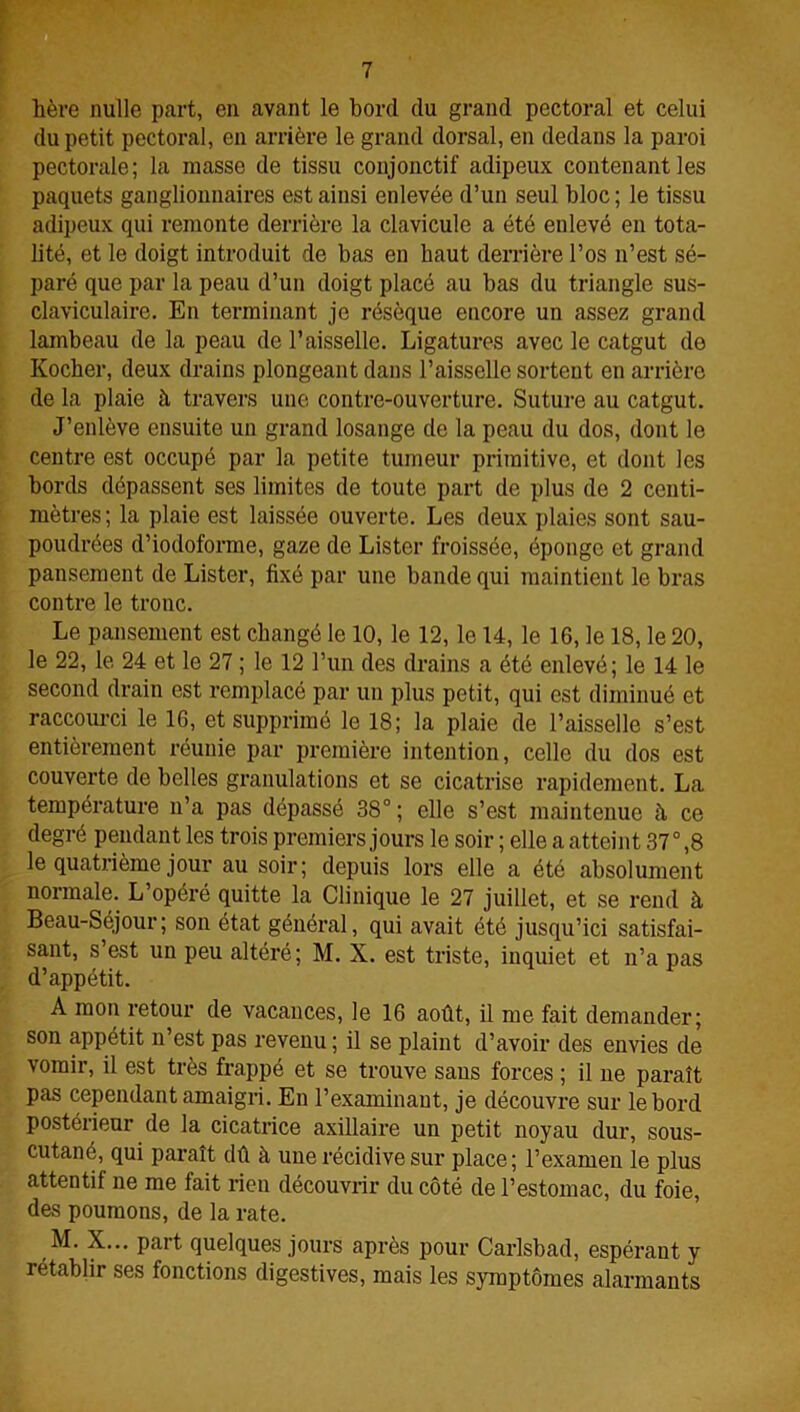 hère nulle part, en avant le bord du grand pectoral et celui du petit pectoral, en arrière le grand dorsal, en dedans la paroi pectorale; la niasse de tissu conjonctif adipeux contenant les paquets ganglionnaires est ainsi enlevée d’un seul bloc ; le tissu adipeux qui remonte derrière la clavicule a été enlevé en tota- lité, et le doigt introduit de bas en haut derrière l’os n’est sé- paré que par la peau d’un doigt placé au bas du triangle sus- claviculaire. En terminant je résèque encore un assez grand lambeau de la peau de l’aisselle. Ligatures avec le catgut do Kocher, deux drains plongeant dans l’aisselle sortent en arrière de la plaie à travers une contre-ouverture. Suture au catgut. J’enlève ensuite un grand losange de la peau du dos, dont le centre est occupé par la petite tumeur primitive, et dont les bords dépassent ses limites de toute part de plus de 2 centi- mètres; la plaie est laissée ouverte. Les deux plaies sont sau- poudrées d’iodoforme, gaze de Lister froissée, éponge et grand pansement de Lister, fixé par une bande qui maintient le bras contre le tronc. Le pansement est changé le 10, le 12, le 14, le 16, le 18, le 20, le 22, le 24 et le 27 ; le 12 l’un des drains a été enlevé; le 14 le second drain est remplacé par un plus petit, qui est diminué et raccourci le 16, et supprimé le 18; la plaie de l’aisselle s’est entièrement réunie par première intention, celle du dos est couverte de belles granulations et se cicatrise rapidement. La température n’a pas dépassé 38° ; elle s’est maintenue à ce degré pendant les trois premiers jours le soir ; elle a atteint 37° ,8 le quatrième jour au soir; depuis lors elle a été absolument normale. L’opéré quitte la Clinique le 27 juillet, et se rend à Beau-Séjour; son état général, qui avait été jusqu’ici satisfai- sant, s’est un peu altéré; M. X. est triste, inquiet et n’a pas d’appétit. A mon retour de vacances, le 16 août, il me fait demander; son appétit n’est pas revenu ; il se plaint d’avoir des envies de vomir, il est très frappé et se trouve sans forces ; il ne paraît pas cependant amaigri. En l’examinant, je découvre sur le bord postérieur de la cicatrice axillaire un petit noyau dur, sous- cutané, qui paraît dû à une récidive sur place; l’examen le plus attentif ne me fait rien découvrir du côté de l’estomac, du foie, des poumons, de la rate. M. X... part quelques jours après pour Carlsbad, espérant y rétablir ses fonctions digestives, mais les symptômes alarmants