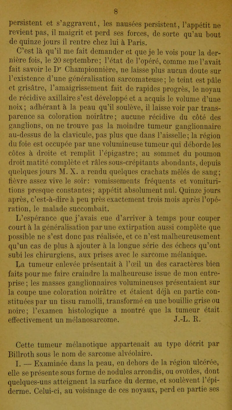persistent et s’aggravent, les nausées persistent, l’appétit ne revient pas, il maigrit et perd ses forces, de sorte qu’au bout de quinze jours il rentre chez lui à Paris. C’est là qu’il me fait demander et que je le vois pour la der- nière fois, le 20 septembre; l’état de l’opéré, comme me l’avait fait savoir le Dr Championnière, ne laisse plus aucun doute sur l’existence d’une généralisation sarcomateuse; le teint est pâle et grisâtre, l’amaigrissement fait de rapides progrès, le noyau de récidive axillaire s’est développé et a acquis le volume d’une noix ; adhérant à la peau qu’il soulève, il laisse voir par trans- parence sa coloration noirâtre ; aucune récidive du côté des ganglions, on ne trouve pas la moindre tumeur ganglionnaire au-dessus de la clavicule, pas plus que dans l’aisselle; la région du foie est occupée par une volumineuse tumeur qui déborde les côtes à droite et remplit l’épigastre; au sommet du poumon droit matité complète et râles sous-crépitants abondants, depuis quelques jours M. X. a rendu quelques crachats mêlés de sang; fièvre assez vive le soir: vomissements fréquents et vomituri- tions presque constantes; appétit absolument nul. Quinze jours après, c’est-à-dire à peu près exactement trois mois après l’opé- ration, le malade succombait. L’espérance que j’avais eue d’arriver à temps pour couper court à la généralisation par une extirpation aussi complète que possible ne s’est donc pas réalisée, et ce n’est malheureusement qu’un cas de plus à ajouter à la longue série des échecs qu’ont subi les chirurgiens, aux prises avec le sarcome mélanique. La tumeur enlevée présentait à l’œil un des caractères bien faits pour me faire craindre la malheureuse issue de mon entre- prise; les masses ganglionnaires volumineuses présentaient sur la coupe une coloration noirâtre et étaient déjà en partie con- stituées par un tissu ramolli, transformé en une bouillie grise ou noire; l’examen histologique a montré que la tumeur était effectivement un mélanosarcome. J.-L. R. Cette tumeur mélanotique appartenait au type décrit par Billroth sous le nom de sarcome alvéolaire. I. — Examinée dans la peau, en dehors de la région ulcérée, elle se présente sous forme de nodules arrondis, ou ovoïdes, dont quelques-uns atteignent la surface du derme, et soulèvent l’épi- derme. Celui-ci, au voisinage de ces noyaux, perd en partie ses