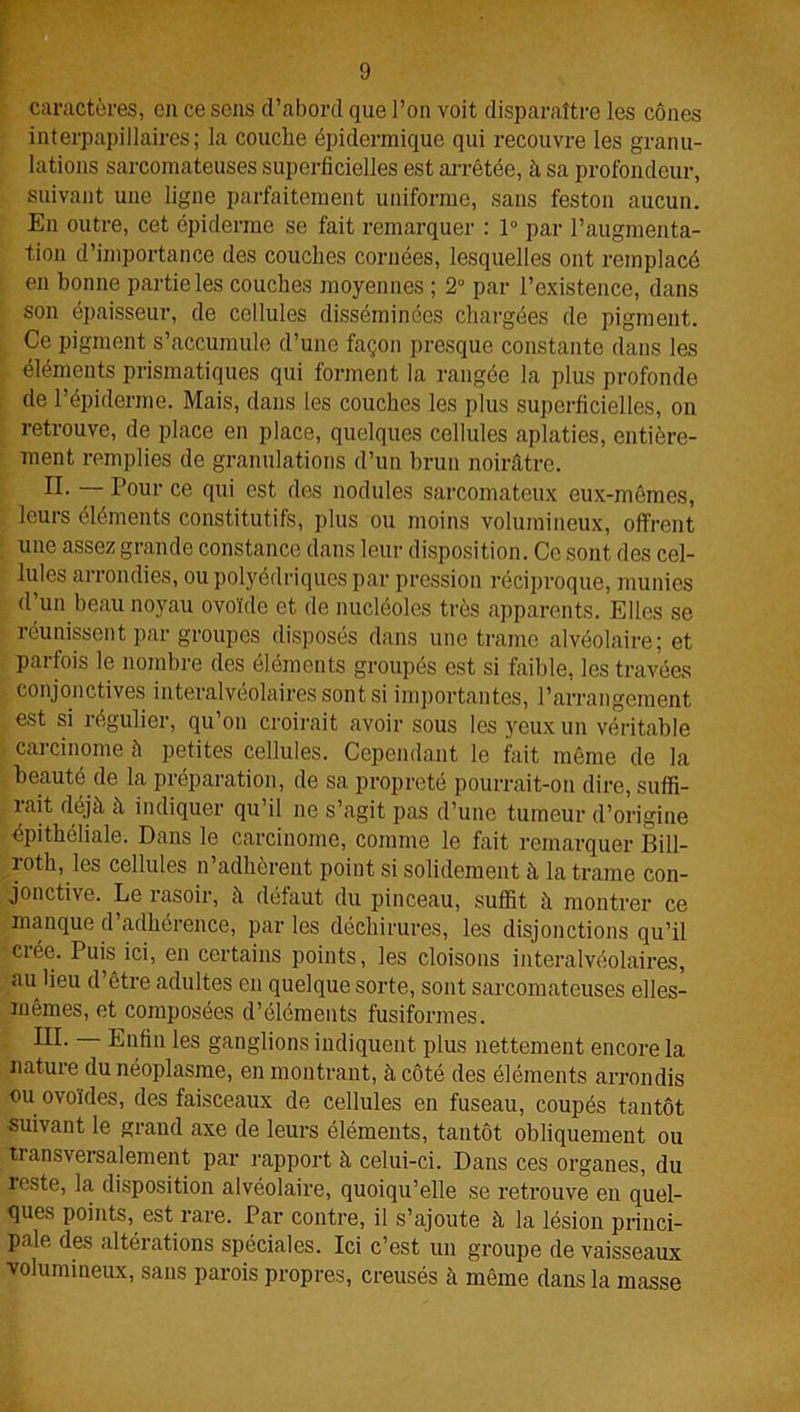 caractères, en ce sens d’abord que l’on voit disparaître les cônes interpapillaires; la couche épidermique qui recouvre les granu- lations sarcomateuses superficielles est arrêtée, à sa profondeur, suivant une ligne parfaitement uniforme, sans feston aucun. En outre, cet épiderme se fait remarquer : 1° par l’augmenta- tion d’importance des couches cornées, lesquelles ont remplacé en bonne partie les couches moyennes ; 2° par l’existence, dans son épaisseur, de cellules disséminées chargées de pigment. Ce pigment s’accumule d’une façon presque constante dans les éléments prismatiques qui forment la rangée la plus profonde de l’épiderme. Mais, dans les couches les plus superficielles, on retrouve, de place en place, quelques cellules aplaties, entière- ment remplies de granulations d’un brun noirâtre. Pour ce qui est des nodules sarcomateux eux-mêmes, leurs éléments constitutifs, plus ou moins volumineux, offrent une assez grande constance dans leur disposition. Ce sont des cel- lules arrondies, ou polyédriques par pression réciproque, munies d un beau noyau ovoïde et de nucléoles très apparents. Elles se réunissent par groupes disposés dans une trame alvéolaire; et parfois le nombre des éléments groupés est si faible, les travées conjonctives interalvéolaires sont si importantes, l’arrangement est si régulier, qu’on croirait avoir sous les yeux un véritable carcinome à petites cellules. Cependant le fait même de la beauté de la préparation, de sa propreté pourrait-on dire, suffi- rait déjà à indiquer qu’il ne s’agit pas d’une tumeur d’origine épithéliale. Dans le carcinome, comme le fait remarquer Bill- roth, les cellules n’adhèrent point si solidement à la trame con- jonctive. Le rasoir, à défaut du pinceau, suffit à montrer ce manque d’adhérence, par les déchirures, les disjonctions qu’il crée. Puis ici, en certains points, les cloisons interalvéolaires, au lieu d’être adultes en quelque sorte, sont sarcomateuses elles- mêmes, et composées d’éléments fusiformes. lïï- Enfin les ganglions indiquent plus nettement encore la nature du néoplasme, en montrant, à côté des éléments arrondis ou ovoïdes, des faisceaux de cellules en fuseau, coupés tantôt suivant le grand axe de leurs éléments, tantôt obliquement ou transversalement par rapport à celui-ci. Dans ces organes, du reste, la disposition alvéolaire, quoiqu’elle se retrouve en quel- ques points, est rare. Par contre, il s’ajoute à la lésion princi- pale des altérations spéciales. Ici c’est un groupe de vaisseaux volumineux, sans parois propres, creusés à même dans la masse