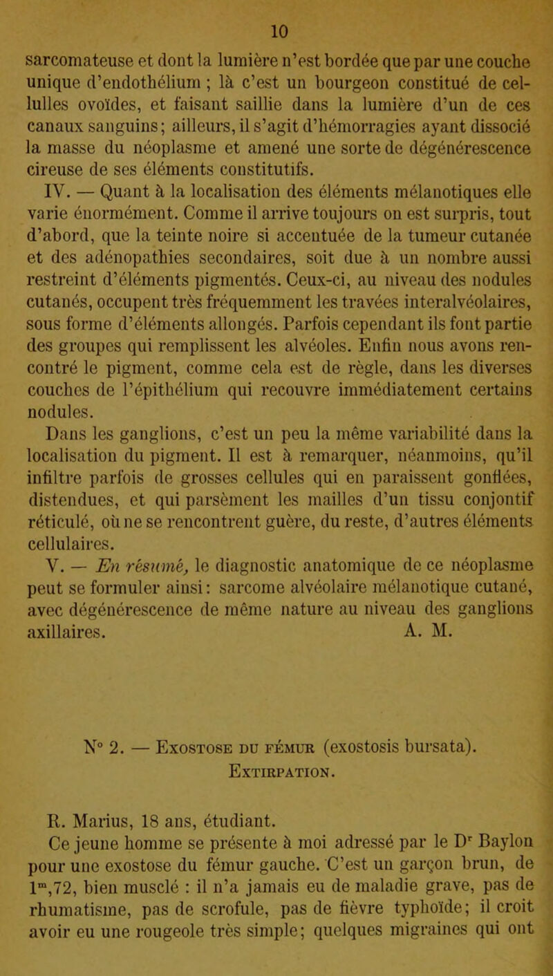 sarcomateuse et dont la lumière n’est bordée que par une couche unique d’endothélium ; là c’est un bourgeon constitué de cel- lulles ovoïdes, et faisant saillie dans la lumière d’un de ces canaux sanguins; ailleurs, il s’agit d’hémorragies ayant dissocié la masse du néoplasme et amené une sorte de dégénérescence cireuse de ses éléments constitutifs. IY. — Quant à la localisation des éléments mélanotiques elle varie énormément. Comme il arrive toujours on est surpris, tout d’abord, que la teinte noire si accentuée de la tumeur cutanée et des adénopathies secondaires, soit due à un nombre aussi restreint d’éléments pigmentés. Ceux-ci, au niveau des nodules cutanés, occupent très fréquemment les travées interalvéolaires, sous forme d’éléments allongés. Parfois cependant ils font partie des groupes qui remplissent les alvéoles. Enfin nous avons ren- contré le pigment, comme cela est de règle, dans les diverses couches de l’épithélium qui recouvre immédiatement certains nodules. Dans les ganglions, c’est un peu la même variabilité dans la localisation du pigment. Il est à remarquer, néanmoins, qu’il infiltre parfois de grosses cellules qui en paraissent gonfiées, distendues, et qui parsèment les mailles d’un tissu conjontif réticulé, où ne se rencontrent guère, du reste, d’autres éléments cellulaires. V. — En résumé, le diagnostic anatomique de ce néoplasme peut se formuler ainsi : sarcome alvéolaire mélanotique cutané, avec dégénérescence de même nature au niveau des ganglions axillaires. A. M. N° 2. — Exostose du fémur (exostosis bursata). Extirpation. R. Marius, 18 ans, étudiant. Ce jeune homme se présente à moi adressé par le Dr Baylon pour une exostose du fémur gauche. C’est un garçon brun, de lm,72, bien musclé : il n’a jamais eu de maladie grave, pas de rhumatisme, pas de scrofule, pas de fièvre typhoïde; il croit avoir eu une rougeole très simple; quelques migraines qui ont