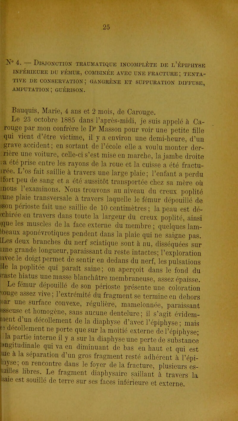 INFÉRIEURE DU FÉMUR, COMBINÉE AVEC UNE FRACTURE; TENTA- TIVE DE CONSERVATION; GANGRÈNE ET SUPPURATION DIFFUSE, AMPUTATION ; GUÉRISON. Bauquis, Marie, 4 ans et 2 mois, de Carouge. Le 23 octobre 1885 dans l’après-midi, je suis appelé à Ca- rouge par mon confrère le Dr Masson pour voir une petite fille qui vient d’être victime, il y a environ une demi-heure, d’un grave accident; en sortant de l’école elle a voulu monter der- rière une voiture, celle-ci s’est mise en marche, la jambe droite ;a été prise entre les rayons de la roue et la cuisse a été fractu- irée. L’os fait saillie à travers une large plaie; l’enfant a perdu •fort peu de sang et a été aussitôt transportée chez sa mère où mous l'examinons. Nous trouvons au niveau du creux poplité lune plaie transversale à travers laquelle le fémur dépouillé de sson périoste fait une saillie de 10 centimètres; la peau est dé- cchiiée en travers dans toute la largeur du creux poplité, ainsi ' que les muscles de la face externe du membre ; quelques lam- Ibeaux aponévrotiques pendent dans la plaie qui ne saigne pas. [Les deux branches du nerf sciatique sont à nu, disséquées sur ™e grande longueur, paraissant du reste intactes; l’exploration avec le doigt permet de sentir en dedans du nerf, les pulsations fie la poplitée qui paraît saine; on aperçoit dans le fond du iraste hiatus une masse blanchâtre membraneuse, assez épaisse. Le fémur dépouillé de son périoste présente une coloration rmuge assez vive; l’extrémité du fragment se termine en dehors juai une surface convexe, régulière, mamelonnée, paraissant >sseuse et homogène, sans aucune dentelure; il s’agit évidem- nent d’un décollement de la diaphyse d’avec l’épiphyse; mais -! décollement ne porte que sur la moitié externe de l’épiphyse; la partie interne il y a sur la diaphyse une perte de substance mgitudinale qui va en diminuant de bas en haut et qui est me à la séparation d’un gros fragment resté adhérent à l’épi- 13}se; on rencontre dans le foyer de la fracture, plusieurs es- . es libres. Le fragment diaphysaire saillant à travers la ■iaie est souillé de terre sur ses faces inférieure et externe.