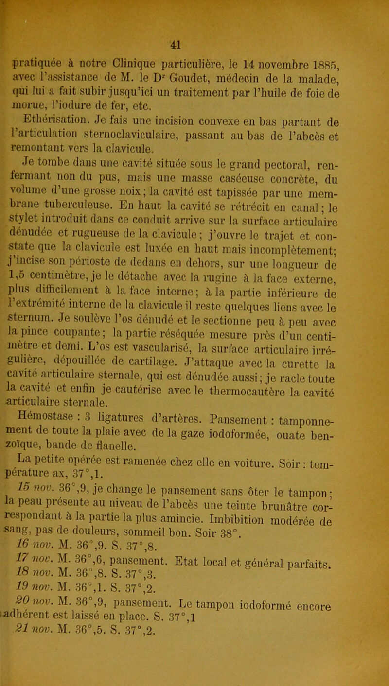 pratiquée à notre Clinique particulière, le 14 novembre 1885, avec l’assistance de M. le Dr Goudet, médecin de la malade, qui lui a fait subir jusqu’ici un traitement par l’huile de foie de morue, l’iodure de fer, etc. Ethérisation. Je fais une incision convexe en bas partant de l’articulation sternoclaviculaire, passant au bas de l’abcès et remontant vers la clavicule. Je tombe dans une cavité située sous le grand pectoral, ren- fermant non du pus, mais une masse caséeuse concrète, du volume d’une grosse noix; la cavité est tapissée par une mem- brane tuberculeuse. En haut la cavité se rétrécit en canal ; le stylet introduit dans ce conduit arrive sur la surface articulaire dénudée et rugueuse de la clavicule; j’ouvre le trajet et con- state que la clavicule est luxée en haut mais incomplètement; j incise son périoste de dedans en dehors, sur une longueur de 1,5 centimètre, je le détache avec la rugine à la face externe, plus difficilement à la face interne; à la partie inférieure de 1 extiémite interne de la clavicule il reste quelques liens avec le sternum. Je soulève l’os dénudé et le sectionne peu à peu avec la pince coupante; la partie réséquée mesure près d’un centi- mètre et demi. L’os est vascularisé, la surface articulaire irré- gulière, dépouillée de cartilage. J’attaque avec la curette la cavité articulaire sternale, qui est dénudée aussi; je racle toute la cavité et enfin je cautérise avec le thermocautère la cavité articulaire sternale. Hémostase : 3 ligatures d’artères. Pansement : tamponne- ment de toute la plaie avec de la gaze iodoformée, ouate ben- zoïque, bande de flanelle. La petite opérée est ramenée chez elle en voiture. Soir • tem- pérature ax, 37°,1. 15 nov. 36°,9, je change le pansement sans ôter le tampon; la peau présente au niveau de l’abcès une teinte brunâtre cor- respondant à la partie la plus amincie. Imbibition modérée de sang, pas de douleurs, sommeil bon. Soir 38°. 16 nov. M. 36,9. S. 37°,8. 17 nov. M. 36°,6, pansement. Etat local et général parfaits. 18 nov. M. 36,8. S. 37°,3. 19 nov. M. 36°,1. S. 37°,2. 20 nov. M. 36°,9, pansement. Le tampon iodoformé encore i-adhérent est laissé en place. S. 37°,l 21 nov. M. 36°,5. S. 37°,2.