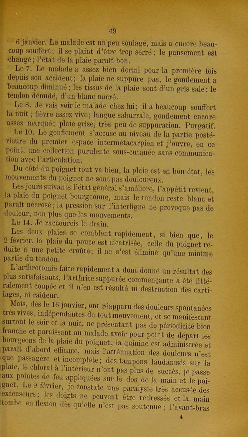 6 janvier. Le malade est un peu soulagé, mais a encore beau- coup souffert; il se plaint d’être trop serré; le pansement est changé; l’état de la plaie paraît bon. Le 7. Le malade a assez bien dormi pour la première fois depuis son accident; la plaie ne suppure pas, le gonflement a beaucoup diminué ; les tissus de la plaie sont d’un gris sale; le tendon dénudé, d’un blanc nacré. Le 8. Je vais voir le malade chez lui ; il a beaucoup souffert la nuit ; fièvre assez vive; langue saburrale, gonflement encore assez marqué; plaie grise, très peu de suppuration. Purgatif. Le 10. Le gonflement s’accuse au niveau de la partie posté- rieure du premier espace intermétacarpien et j’ouvre, en ce point, une collection purulente sous-cutanée sans communica- tion avec l’articulation. Du côté du poignet tout va bien, la plaie est en bon état, les mouvements du poignet ne sont pas douloureux. Les jours suivants l’état général s’améliore, l’appétit revient, la plaie du poignet bourgeonne, mais le tendon reste blanc et paiaît nécrosé; la pression sur l’interligne ne provoque pas de douleur, non plus que les mouvements. Le 14. Je raccourcis le drain. Les deux plaies se comblent rapidement, si bien que, le 2 février, la plaie du pouce est cicatrisée, celle du poignet ré- duite à une petite croûte; il ne s’est éliminé qu’une minime partie du tendon. L arthrotomie faite rapidement a donc donné un résultat des p us satisfaisants, l’arthrite suppurée commençante a été litté- ralement coupée et il n’en est résulté ni destruction des carti- lages, ni raideur. Mais, dès le 16 janvier, ont réapparu des douleurs spontanées ti es vives, indépendantes de tout mouvement, et se manifestant surtout le soir et la nuit, ne présentant pas de périodicité bien franche et paraissant au malade avoir pour point de départ les ourgeons de a plaie du poignet; la quinine est administrée et paiaît d abord efficace, mais l’atténuation des douleurs n’est ique passagère et incomplète; des tampons laudanisés sur la lauTnnin^T ^ I’uitelrieur n’ont P*s plus de succès, je passe T f' !,G ,eu ^PPhquées sur le dos de la main et le poi- ■„nt . jc J evrier, je constate une paralysie très accusée des extenseurs ; les doigts ne peuvent être redressés et la main itombe en flexion dès qu’elle n’est pas soutenue; l’avant-bras